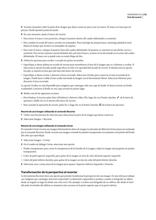 PHOTOSHOP CS3
Guía del usuario
179
3 Arrastre el puntero sobre la parte de la imagen que desea conservar para crear un marco. El marco no tiene que ser
preciso. Puede ajustarlo posteriormente.
4 En caso necesario, ajuste el marco de recorte:
• Para mover el marco a otra posición, coloque el puntero dentro del cuadro delimitador y arrástrelo.
• Para cambiar la escala del marco, arrastre un manejador. Para restringir las proporciones, mantenga pulsada la tecla
Mayús al tiempo que arrastra un manejador de esquina.
• Para rotar el marco, coloque el puntero fuera del cuadro delimitador (el puntero se convierte en una flecha curva) y
arrástrelo. Para mover el punto central alrededor del cual rota el marco, arrastre el círculo situado en el centro del cuadro
delimitador. El marco no se puede rotar en modo Mapa de bits.
5 Defina las opciones para ocultar o escudar las partes recortadas:
• Especifique si desea utilizar un escudo de recorte para ensombrecer el área de la imagen que va a eliminar u ocultar. Si
selecciona la opción Escudo, puede especificar el color y la opacidad del escudo de recorte. Si deselecciona la opción
Escudo, se muestra el área que está fuera del marco de recorte.
• Especifique si desea ocultar o eliminar el área recortada. Seleccione Ocultar para conservar el área recortada de la
imagen. Puede hacer visible el área oculta moviendo la imagen con la herramienta Mover. Seleccione Eliminar para
descartar el área recortada.
La opción Ocultar no está disponible para imágenes que contengan sólo una capa de fondo. Si desea recortar un fondo
ocultándolo, convierta el fondo en una capa normal en primer lugar.
6 Realice una de las siguientes acciones:
• Para finalizar el recorte, pulse Intro (Windows) o Retorno (Mac OS), haga clic en el botón Aprobar de la barra de
opciones o doble clic en el interior del marco de recorte.
• Para cancelar la operación de recorte, pulse Esc o haga clic en el botón Cancelar de la barra de opciones.
Recorte de una imagen utilizando el comando Recortar
1 Utilice una herramienta de selección para seleccionar la parte de la imagen que desea conservar.
2 Seleccione Imagen > Recortar.
Recorte de una imagen utilizando el comando Cortar
El comando Cortar recorta una imagen eliminando los datos de imagen no deseados de diferente forma al proceso realizado
por el comando Recortar. Puede recortar una imagen cortando los píxeles transparentes circundantes o los píxeles del fondo
del color que especifique.
1 Seleccione Imagen > Cortar.
2 En el cuadro de diálogo Cortar, seleccione una opción:
• Píxeles transparentes, para cortar la transparencia de los bordes de la imagen y dejar la imagen más pequeña sin píxeles
transparentes.
• Color de píxel superior izquierdo, para quitar de la imagen un área de color del píxel superior izquierdo.
• Color del píxel inferior derecho, para quitar de la imagen un área de color del píxel inferior derecho.
3 Seleccione una o varias áreas de la imagen para separar: Superior, Inferior, Izquierdo o Derecho.
Transformación de la perspectiva al recortar
La herramienta Recortar tiene una opción que permite transformar la perspectiva de una imagen. Es muy útil para trabajar
con imágenes que contengan distorsión trapezoidal. La distorsión trapezoidal se produce cuando se fotografía un objeto
desde un ángulo en lugar de desde una vista recta. Por ejemplo, si realiza una fotografía de un edificio alto desde el nivel
del suelo, los bordes del edificio se muestran más cercanos en la parte superior que en la parte inferior.
 