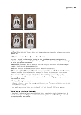 PHOTOSHOP CS3
Guía del usuario
180
Pasos para transformar una perspectiva
A. Dibuje un marco de recorte inicial B. Ajuste el marco de recorte para que coincida con los bordes del objeto C. Amplíe los límites de recorte
D. Imagen final
1 Seleccione la herramienta Recortar y defina el modo de recorte.
2 Arrastre el marco de recorte alrededor de un objeto que fuera rectangular en la escena original (aunque no sea
rectangular en la imagen). Los bordes del objeto se utilizan para definir la perspectiva de la imagen. El marco no tiene que
ser preciso. Puede ajustarlo posteriormente.
Importante: debe seleccionar un objeto que en la escena original era rectangular; de lo contrario, puede que Photoshop no
produzca la transformación de perspectiva que esperaba.
3 Seleccione Perspectiva en la barra de opciones y defina las demás opciones como desee.
4 Mueva los manejadores de las esquinas del marco de recorte para que coincidan con los bordes del objeto. De esta forma
se define la perspectiva de la imagen, por lo que es importante que coincidan exactamente con los bordes del objeto.
5 Arrastre los manejadores laterales para ampliar los límites de recorte al tiempo que conserva la perspectiva.
No mueva el punto central del marco de recorte. Para poder realizar la corrección de la perspectiva, el punto central debe
estar en la posición original.
6 Realice una de las siguientes acciones:
• Pulse Intro (Windows) o Retorno (Mac OS), haga clic en el botón Aprobar de la barra de opciones o doble clic en el
interior del marco de recorte.
• Para cancelar la operación de recorte, pulse Esc o haga clic en el botón Cancelar de la barra de opciones.
Cómo recortar y enderezar fotografías
Puede colocar varias fotos en el escáner y escanearlas de una vez, por lo que se creará un archivo de imagen único. El
comando Recortar y enderezar fotografías es una función automática que puede crear archivos de imagen individuales a
partir de un escaneo de varias imágenes.
A
C D
B
 