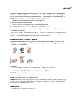 PHOTOSHOP CS3
Guía del usuario
181
Para obtener los mejores resultados, debe dejar un octavo de pulgada entre las imágenes escaneadas. Además, el fondo
(suele ser la tapa del escáner) debe ser un color uniforme con poco ruido. El comando Recortar y enderezar fotografías
funciona mejor en imágenes con contornos claramente delineados. Si el comando Recortar y enderezar fotografías no
puede procesar correctamente el archivo de imagen, utilice la herramienta Recortar.
1 Abra el archivo escaneado que contiene las imágenes que desea separar.
2 Seleccione la capa que contiene las imágenes.
3 (Opcional) Dibuje una selección alrededor de las imágenes que desea procesar.
Esto resulta muy útil si no desea procesar todas las imágenes en el archivo de escaneo.
4 Seleccione Archivo > Automatizar > Recortar y enderezar fotografías. Las imágenes escaneadas se procesan y cada una
de ellas se abre en una ventana.
Si el comando Recortar y enderezar fotografías divide una de las imágenes de forma incorrecta, cree un borde de selección
alrededor de la imagen y parte del fondo y mantenga pulsada la tecla Alt (Windows) u Opción (Mac OS) al seleccionar el
comando. La tecla de modificador indica que sólo debe separarse una imagen del fondo.
Cómo rotar o voltear una imagen completa
Los comandos Rotar lienzo le permiten rotar o voltear una imagen completa. Los comandos no funcionan en capas
individuales ni en partes de capas, trazados o bordes de selección. Si desea rotar una selección o capa, utilice los comandos
Transformar o Transformación libre.
Rotar imágenes
A. Voltear horizontal B. Imagen original C. Voltear vertical D. Rotar 90˚ ACD E. Rotar 180˚ F. Rotar 90˚ AC
❖ Seleccione Imagen > Rotar lienzo y elija uno de los siguientes comandos del submenú:
180˚ Rota la imagen media vuelta.
90˚ AC Rota la imagen un cuarto de vuelta a la derecha.
90˚ ACD Rota la imagen un cuarto de vuelta a la izquierda.
Arbitrario Rota la imagen según el ángulo especificado. Si selecciona esta opción, introduzca un ángulo comprendido entre
-359,99 y 359,99 en el cuadro de texto Ángulo. (En Photoshop, puede seleccionar AC o ACD para rotar hacia la derecha o
hacia la izquierda). A continuación, haga clic en OK.
Véase también
“Cómo voltear o rotar con precisión” en la página 202
A B C
D E F
 