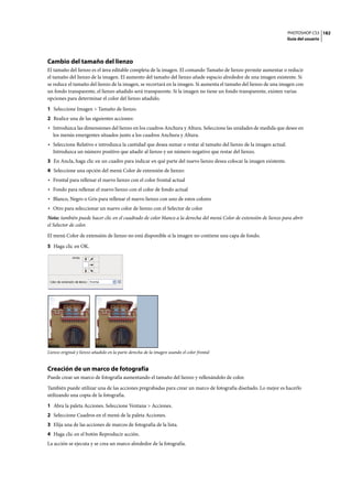 PHOTOSHOP CS3
Guía del usuario
182
Cambio del tamaño del lienzo
El tamaño del lienzo es el área editable completa de la imagen. El comando Tamaño de lienzo permite aumentar o reducir
el tamaño del lienzo de la imagen. El aumento del tamaño del lienzo añade espacio alrededor de una imagen existente. Si
se reduce el tamaño del lienzo de la imagen, se recortará en la imagen. Si aumenta el tamaño del lienzo de una imagen con
un fondo transparente, el lienzo añadido será transparente. Si la imagen no tiene un fondo transparente, existen varias
opciones para determinar el color del lienzo añadido.
1 Seleccione Imagen > Tamaño de lienzo.
2 Realice una de las siguientes acciones:
• Introduzca las dimensiones del lienzo en los cuadros Anchura y Altura. Seleccione las unidades de medida que desee en
los menús emergentes situados junto a los cuadros Anchura y Altura.
• Seleccione Relativo e introduzca la cantidad que desea sumar o restar al tamaño del lienzo de la imagen actual.
Introduzca un número positivo que añadir al lienzo y un número negativo que restar del lienzo.
3 En Ancla, haga clic en un cuadro para indicar en qué parte del nuevo lienzo desea colocar la imagen existente.
4 Seleccione una opción del menú Color de extensión de lienzo:
• Frontal para rellenar el nuevo lienzo con el color frontal actual
• Fondo para rellenar el nuevo lienzo con el color de fondo actual
• Blanco, Negro o Gris para rellenar el nuevo lienzo con uno de estos colores
• Otro para seleccionar un nuevo color de lienzo con el Selector de color
Nota: también puede hacer clic en el cuadrado de color blanco a la derecha del menú Color de extensión de lienzo para abrir
el Selector de color.
El menú Color de extensión de lienzo no está disponible si la imagen no contiene una capa de fondo.
5 Haga clic en OK.
Lienzo original y lienzo añadido en la parte derecha de la imagen usando el color frontal
Creación de un marco de fotografía
Puede crear un marco de fotografía aumentando el tamaño del lienzo y rellenándolo de color.
También puede utilizar una de las acciones pregrabadas para crear un marco de fotografía diseñado. Lo mejor es hacerlo
utilizando una copia de la fotografía.
1 Abra la paleta Acciones. Seleccione Ventana > Acciones.
2 Seleccione Cuadros en el menú de la paleta Acciones.
3 Elija una de las acciones de marcos de fotografía de la lista.
4 Haga clic en el botón Reproducir acción.
La acción se ejecuta y se crea un marco alrededor de la fotografía.
 