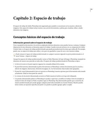 13
Capítulo 2: Espacio de trabajo
El espacio de trabajo de Adobe Photoshop está organizado para ayudarle a concentrarse en la creación y edición de
imágenes. Este espacio de trabajo incluye menús y una serie de herramientas y paletas para visualizar, editar y añadir
elementos a las imágenes.
Conceptos básicos del espacio de trabajo
Información general sobre el espacio de trabajo
Crea y manipula los documentos y los archivos empleando distintos elementos como paneles, barras y ventanas. Cualquier
disposición de estos elementos se denomina espacio de trabajo. Cuando inicia por primera vez un componente de Adobe
Creative Suite, ve el espacio de trabajo predeterminado, que puede personalizar para las tareas que realiza allí. Por ejemplo,
puede crear un espacio de trabajo para editar y otro para ver, guardarlos y pasar de uno a otro mientras trabaja.
Puede restaurar el espacio de trabajo predeterminado en cualquier momento eligiendo la opción predeterminada en el
menú Ventana > Espacio de trabajo.
Aunque los espacios de trabajo predeterminados varían en Flash, Illustrator, InCopy, InDesign y Photoshop, manipula los
elementos de manera muy parecida en todos ellos. El espacio de trabajo predeterminado de Photoshop es típico:
• La barra de menús en la parte superior organiza los comandos debajo de los menús.
• El panel Herramientas (denominado la paleta Herramientas en Photoshop) contiene herramienta para la creación y
edición de imágenes, ilustraciones, elementos de página, etc. Las herramientas relacionadas están agrupadas.
• El panel de control (denominado la barra de opciones en Photoshop) muestra opciones para la herramienta seleccionada
actualmente. (Flash no tiene panel de control.)
• La ventana de documento (denominada escenario en Flash) muestra el archivo en el que está trabajando.
• Los paneles (denominados paletas en Photoshop) le ayudan a supervisar y modificar el trabajo. Entre los ejemplos se
incluyen la línea de tiempo en Flash y la paleta Capas en Photoshop. Hay determinados paneles que se muestran de
manera predeterminada pero puede agregar cualquier panel seleccionándolo en el menú Ventana. Muchos paneles
tienen menús con opciones específicas de panel. Los paneles se pueden agrupar, apilar o acoplar.
 