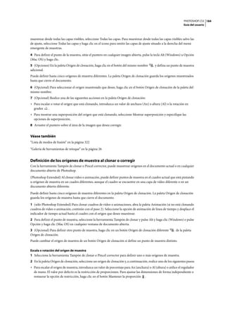 PHOTOSHOP CS3
Guía del usuario
184
muestrear desde todas las capas visibles, seleccione Todas las capas. Para muestrear desde todas las capas visibles salvo las
de ajuste, seleccione Todas las capas y haga clic en el icono para omitir las capas de ajuste situado a la derecha del menú
emergente de muestras.
4 Para definir el punto de la muestra, sitúe el puntero en cualquier imagen abierta, pulse la tecla Alt (Windows) u Opción
(Mac OS) y haga clic.
5 (Opciones) En la paleta Origen de clonación, haga clic en el botón del mismo nombre y defina un punto de muestra
adicional.
Puede definir hasta cinco orígenes de muestra diferentes. La paleta Origen de clonación guarda los orígenes muestreados
hasta que cierre el documento.
6 (Opcional) Para seleccionar el origen muestreado que desee, haga clic en el botón Origen de clonación de la paleta del
mismo nombre.
7 (Opcional) Realice una de las siguientes acciones en la paleta Origen de clonación:
• Para escalar o rotar el origen que está clonando, introduzca un valor de anchura (An) o altura (Al) o la rotación en
grados .
• Para mostrar una superposición del origen que está clonando, seleccione Mostrar superposición y especifique las
opciones de superposición.
8 Arrastre el puntero sobre el área de la imagen que desea corregir.
Véase también
“Lista de modos de fusión” en la página 322
“Galería de herramientas de retoque” en la página 26
Definición de los orígenes de muestra al clonar o corregir
Con la herramienta Tampón de clonar o Pincel corrector, puede muestrear orígenes en el documento actual o en cualquier
documento abierto de Photoshop.
(Photoshop Extended) Al clonar vídeo o animación, puede definir puntos de muestra en el cuadro actual que está pintando
u orígenes de muestra en un cuadro diferentes, aunque el cuadro se encuentre en una capa de vídeo diferente o en un
documento abierto diferente.
Puede definir hasta cinco orígenes de muestra diferentes en la paleta Origen de clonación. La paleta Origen de clonación
guarda los orígenes de muestra hasta que cierre el documento.
1 (sólo Photoshop Extended) Para clonar cuadros de vídeo o animaciones, abra la paleta Animación (si no está clonando
cuadros de vídeo o animación, continúe con el paso 2). Seleccione la opción de animación de línea de tiempo y desplace el
indicador de tiempo actual hasta el cuadro con el origen que desee muestrear.
2 Para definir el punto de muestra, seleccione la herramienta Tampón de clonar y pulse Alt y haga clic (Windows) o pulse
Opción y haga clic (Mac OS) en cualquier ventana de documento abierta.
3 (Opcional) Para definir otro punto de muestra, haga clic en un botón Origen de clonación diferente de la paleta
Origen de clonación.
Puede cambiar el origen de muestra de un botón Origen de clonación si define un punto de muestra distinto.
Escala o rotación del origen de muestra
1 Seleccione la herramienta Tampón de clonar o Pincel corrector para definir uno o más orígenes de muestra.
2 En la paleta Origen de clonación, seleccione un origen de clonación y, a continuación, realice uno de los siguientes pasos:
• Para escalar el origen de muestra, introduzca un valor de porcentaje para An (anchura) o Al (altura) o utilice el regulador
de mano. El valor por defecto es la restricción de proporciones. Para ajustar las dimensiones de forma independiente o
restaurar la opción de restricción, haga clic en el botón Mantener la proporción .
 