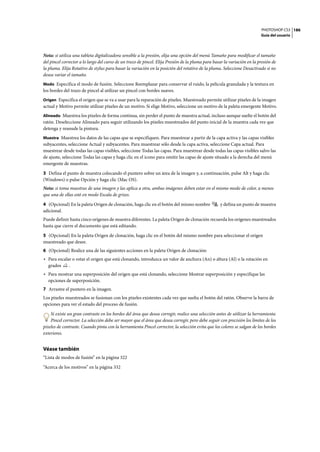 PHOTOSHOP CS3
Guía del usuario
186
Nota: si utiliza una tableta digitalizadora sensible a la presión, elija una opción del menú Tamaño para modificar el tamaño
del pincel corrector a lo largo del curso de un trazo de pincel. Elija Presión de la pluma para basar la variación en la presión de
la pluma. Elija Rotativo de stylus para basar la variación en la posición del rotativo de la pluma. Seleccione Desactivado si no
desea variar el tamaño.
Modo Especifica el modo de fusión. Seleccione Reemplazar para conservar el ruido, la película granulada y la textura en
los bordes del trazo de pincel al utilizar un pincel con bordes suaves.
Origen Especifica el origen que se va a usar para la reparación de píxeles. Muestreado permite utilizar píxeles de la imagen
actual y Motivo permite utilizar píxeles de un motivo. Si elige Motivo, seleccione un motivo de la paleta emergente Motivo.
Alineado Muestrea los píxeles de forma continua, sin perder el punto de muestra actual, incluso aunque suelte el botón del
ratón. Deseleccione Alineado para seguir utilizando los píxeles muestreados del punto inicial de la muestra cada vez que
detenga y reanude la pintura.
Muestra Muestrea los datos de las capas que se especifiquen. Para muestrear a partir de la capa activa y las capas visibles
subyacentes, seleccione Actual y subyacentes. Para muestrear sólo desde la capa activa, seleccione Capa actual. Para
muestrear desde todas las capas visibles, seleccione Todas las capas. Para muestrear desde todas las capas visibles salvo las
de ajuste, seleccione Todas las capas y haga clic en el icono para omitir las capas de ajuste situado a la derecha del menú
emergente de muestras.
3 Defina el punto de muestra colocando el puntero sobre un área de la imagen y, a continuación, pulse Alt y haga clic
(Windows) o pulse Opción y haga clic (Mac OS).
Nota: si toma muestras de una imagen y las aplica a otra, ambas imágenes deben estar en el mismo modo de color, a menos
que una de ellas esté en modo Escala de grises.
4 (Opcional) En la paleta Origen de clonación, haga clic en el botón del mismo nombre y defina un punto de muestra
adicional.
Puede definir hasta cinco orígenes de muestra diferentes. La paleta Origen de clonación recuerda los orígenes muestreados
hasta que cierre el documento que está editando.
5 (Opcional) En la paleta Origen de clonación, haga clic en el botón del mismo nombre para seleccionar el origen
muestreado que desee.
6 (Opcional) Realice una de las siguientes acciones en la paleta Origen de clonación:
• Para escalar o rotar el origen que está clonando, introduzca un valor de anchura (An) o altura (Al) o la rotación en
grados .
• Para mostrar una superposición del origen que está clonando, seleccione Mostrar superposición y especifique las
opciones de superposición.
7 Arrastre el puntero en la imagen.
Los píxeles muestreados se fusionan con los píxeles existentes cada vez que suelta el botón del ratón. Observe la barra de
opciones para ver el estado del proceso de fusión.
Si existe un gran contraste en los bordes del área que desea corregir, realice una selección antes de utilizar la herramienta
Pincel corrector. La selección debe ser mayor que el área que desea corregir, pero debe seguir con precisión los límites de los
píxeles de contraste. Cuando pinta con la herramienta Pincel corrector, la selección evita que los colores se salgan de los bordes
exteriores.
Véase también
“Lista de modos de fusión” en la página 322
“Acerca de los motivos” en la página 332
 