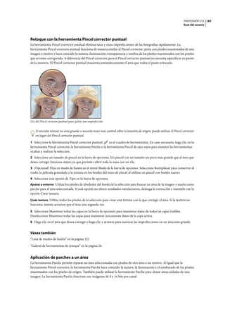 PHOTOSHOP CS3
Guía del usuario
187
Retoque con la herramienta Pincel corrector puntual
La herramienta Pincel corrector puntual elimina taras y otras imperfecciones de las fotografías rápidamente. La
herramienta Pincel corrector puntual funciona de manera similar al Pincel corrector: pinta con píxeles muestreados de una
imagen o motivo y hace coincidir la textura, iluminación, transparencia y sombra de los píxeles muestreados con los píxeles
que se están corrigiendo. A diferencia del Pincel corrector, para el Pincel corrector puntual no necesita especificar un punto
de la muestra. El Pincel corrector puntual muestrea automáticamente el área que rodea el punto retocado.
Uso del Pincel corrector puntual para quitar una imperfección
Si necesita retocar un área grande o necesita tener más control sobre la muestra de origen, puede utilizar el Pincel corrector
en lugar del Pincel corrector puntual.
1 Seleccione la herramienta Pincel corrector puntual en el cuadro de herramientas. En caso necesario, haga clic en la
herramienta Pincel corrector, la herramienta Parche o la herramienta Pincel de ojos rojos para mostrar las herramientas
ocultas y realizar la selección.
2 Seleccione un tamaño de pincel en la barra de opciones. Un pincel con un tamaño un poco más grande que el área que
desea corregir funciona mejor, ya que permite cubrir toda la zona con un clic.
3 (Opcional) Elija un modo de fusión en el menú Modo de la barra de opciones. Seleccione Reemplazar para conservar el
ruido, la película granulada y la textura en los bordes del trazo de pincel al utilizar un pincel con bordes suaves.
4 Seleccione una opción de Tipo en la barra de opciones.
Ajustar a entorno Utiliza los píxeles de alrededor del borde de la selección para buscar un área de la imagen y usarla como
parche para el área seleccionada. Si esta opción no ofrece resultados satisfactorios, deshaga la corrección e inténtelo con la
opción Crear textura.
Crear textura Utiliza todos los píxeles de la selección para crear una textura con la que corregir el área. Si la textura no
funciona, intente arrastrar por el área una segunda vez.
5 Seleccione Muestrear todas las capas en la barra de opciones para muestrear datos de todas las capas visibles.
Deseleccione Muestrear todas las capas para muestrear únicamente datos de la capa activa.
6 Haga clic en el área que desea corregir o haga clic y arrastre para suavizar las imperfecciones en un área más grande.
Véase también
“Lista de modos de fusión” en la página 322
“Galería de herramientas de retoque” en la página 26
Aplicación de parches a un área
La herramienta Parche permite reparar un área seleccionada con píxeles de otra área o un motivo. Al igual que la
herramienta Pincel corrector, la herramienta Parche hace coincidir la textura, la iluminación y el sombreado de los píxeles
muestreados con los píxeles de origen. También puede utilizar la herramienta Parche para clonar áreas aisladas de una
imagen. La herramienta Parche funciona con imágenes de 8 y 16 bits por canal.
 