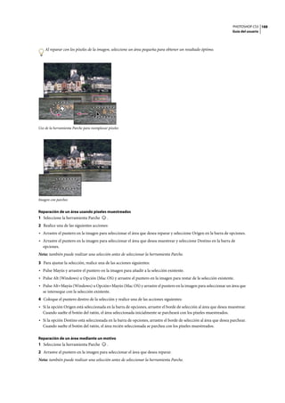 PHOTOSHOP CS3
Guía del usuario
188
Al reparar con los píxeles de la imagen, seleccione un área pequeña para obtener un resultado óptimo.
Uso de la herramienta Parche para reemplazar píxeles
Imagen con parches
Reparación de un área usando píxeles muestreados
1 Seleccione la herramienta Parche .
2 Realice una de las siguientes acciones:
• Arrastre el puntero en la imagen para seleccionar el área que desea reparar y seleccione Origen en la barra de opciones.
• Arrastre el puntero en la imagen para seleccionar el área que desea muestrear y seleccione Destino en la barra de
opciones.
Nota: también puede realizar una selección antes de seleccionar la herramienta Parche.
3 Para ajustar la selección, realice una de las acciones siguientes:
• Pulse Mayús y arrastre el puntero en la imagen para añadir a la selección existente.
• Pulse Alt (Windows) u Opción (Mac OS) y arrastre el puntero en la imagen para restar de la selección existente.
• Pulse Alt+Mayús (Windows) u Opción+Mayús (Mac OS) y arrastre el puntero en la imagen para seleccionar un área que
se interseque con la selección existente.
4 Coloque el puntero dentro de la selección y realice una de las acciones siguientes:
• Si la opción Origen está seleccionada en la barra de opciones, arrastre el borde de selección al área que desea muestrear.
Cuando suelte el botón del ratón, el área seleccionada inicialmente se parcheará con los píxeles muestreados.
• Si la opción Destino está seleccionada en la barra de opciones, arrastre el borde de selección al área que desea parchear.
Cuando suelte el botón del ratón, el área recién seleccionada se parchea con los píxeles muestreados.
Reparación de un área mediante un motivo
1 Seleccione la herramienta Parche .
2 Arrastre el puntero en la imagen para seleccionar el área que desea reparar.
Nota: también puede realizar una selección antes de seleccionar la herramienta Parche.
 