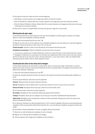 PHOTOSHOP CS3
Guía del usuario
189
3 Para ajustar la selección, realice una de las acciones siguientes:
• Pulse Mayús y arrastre el puntero en la imagen para añadir a la selección existente.
• Pulse Alt (Windows) u Opción (Mac OS) y arrastre el puntero en la imagen para restar de la selección existente.
• Pulse Alt+Mayús (Windows) u Opción+Mayús (Mac OS) y arrastre el puntero en la imagen para seleccionar un área que
se interseque con la selección existente.
4 Seleccione un motivo en la paleta Motivo de la barra de opciones y haga clic en Usar motivo.
Eliminación de ojos rojos
La herramienta Pincel de ojos rojos elimina los ojos rojos de las fotografías con flash de gente y animales y los reflejos
blancos o verdes de las fotografías con flash de animales.
1 Seleccione la herramienta Pincel de ojos rojos .
2 Haga clic en el ojo rojo. Si no está conforme con los resultados, deshaga la corrección, defina una o más de las siguientes
opciones en la barra de opciones y vuelva a hacer clic en el ojo rojo:
Tamaño de pupila Aumenta o reduce el área afectada por la herramienta Pincel de ojos rojos.
Cantidad de oscurecimiento Define la cantidad de oscurecimiento de la corrección.
Los ojos rojos se producen por el reflejo del flash de la cámara en la retina del sujeto. Se da más frecuentemente al tomar
fotografías en habitaciones oscuras porque el iris del sujeto está completamente abierto. Para evitar los ojos rojos, utilice la
función de reducción de ojos rojos de la cámara. De forma alternativa, y como mejor solución, utilice una unidad de flash
separada que pueda montarse sobre la cámara alejada de la lente.
Sustitución de color en las áreas de la imagen
La herramienta Sustitución de color facilita la sustitución de colores concretos de la imagen. Puede pintar un color de
destino con un color corrector. La herramienta Sustitución de color no se puede utilizar con imágenes en los modos de color
Mapa de bits, Indexado o Multicanal.
1 Seleccione la herramienta Sustitución de color .
2 Seleccione una punta de pincel en la barra de opciones. Por lo general, el modo de fusión debe quedar establecido en
Color.
3 Para la opción Muestras, seleccione una de las siguientes:
Continuo Muestrea colores de manera continua al arrastrar.
Una vez Reemplaza el color de destino sólo en las áreas que contienen el color en el que se hace clic primero.
Muestra de fondos Reemplaza sólo las áreas que contienen el color de fondo actual.
4 En la opción Límites, seleccione una de las siguientes:
No contiguo Reemplaza el color muestreado siempre que aparezca bajo el puntero.
Contiguo Reemplaza colores que son contiguos con el color que se encuentra inmediatamente bajo del puntero.
Hallar bordes Reemplaza áreas conectadas que contienen el color muestreado al tiempo que conserva de manera más
efectiva el enfoque de los bordes.
5 En Tolerancia, introduzca un valor porcentual (entre 0 y 255) o arrastre el regulador. Seleccione un porcentaje bajo para
reemplazar colores muy parecidos al píxel sobre el que hace clic, o uno más alto para reemplazar una gama de colores más
amplia.
6 Para definir un borde redondeado en las áreas corregidas, seleccione Suavizado.
7 Seleccione un color de fondo para reemplazar el color no deseado.
8 Haga clic en el color que desea reemplazar en la imagen.
9 Arrastre el puntero en la imagen para reemplazar el color de destino.
 