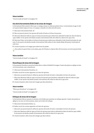 PHOTOSHOP CS3
Guía del usuario
190
Véase también
“Lista de modos de fusión” en la página 322
Uso de la herramienta Dedo en las áreas de imagen
La herramienta Dedo simula el efecto que se consigue al pasar un dedo por pintura fresca. La herramienta recoge el color
en el punto donde empieza el trazo y lo empuja y extiende en la dirección del arrastre.
1 Seleccione la herramienta Dedo .
2 Elija una punta de pincel y las opciones del modo de fusión en la barra de opciones.
3 Seleccione Muestrear todas las capas en la barra de opciones para emborronar utilizando los datos de color de todas las
capas visibles. Si esta opción está deseleccionada, la herramienta Dedo sólo utiliza los colores de la capa activa.
4 Seleccione Pintar con los dedos en la barra de opciones para emborronar utilizando el color frontal al principio de cada
trazo. Si esta opción está deseleccionada, la herramienta Dedo utiliza el color situado debajo del puntero al principio de
cada trazo.
5 Arrastre el puntero en la imagen para emborronar los píxeles.
Para utilizar la opción Pintar con los dedos, pulse Alt (Windows) u Opción (Mac OS) al arrastrar con la herramienta Dedo.
Véase también
“Lista de modos de fusión” en la página 322
Desenfoque de áreas de la imagen
La herramienta Desenfocar suaviza los bordes duros o reduce el detalle de la imagen. Cuanta más pintura se aplique un área
con la herramienta, más se desenfocará.
1 Seleccione la herramienta Desenfocar .
2 Realice una de las acciones siguientes en la barra de opciones:
• Seleccione una punta de pincel y defina las opciones del modo de fusión e intensidad en la barra de opciones.
• Seleccione Muestrear todas las capas en la barra de opciones para desenfocar utilizando los datos de todas las capas
visibles. Si esta opción está deseleccionada, la herramienta sólo utiliza los datos de la capa activa.
3 Arrastre el puntero sobre el área de la imagen que desea desenfocar.
Véase también
“Filtros para desenfocar” en la página 365
“Lista de modos de fusión” en la página 322
Enfoque de áreas de la imagen
La herramienta Enfocar aumenta el contraste en los bordes para aumentar un enfoque aparente. Cuanta más puntura se
aplique en un área con la herramienta, mayor será el efecto de enfoque.
1 Seleccione la herramienta Enfocar .
2 Realice una de las acciones siguientes en la barra de opciones:
• Seleccione una punta de pincel y defina las opciones del modo de fusión e intensidad en la barra de opciones.
• Seleccione Muestrear todas las capas en la barra de opciones para enfocar utilizando los datos de todas las capas visibles.
Si esta opción está deseleccionada, la herramienta sólo utiliza los datos de la capa activa.
3 Arrastre el puntero sobre el área de la imagen que desea enfocar.
 
