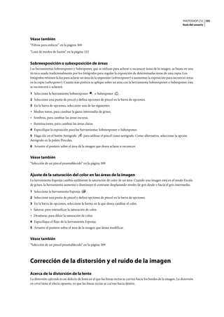 PHOTOSHOP CS3
Guía del usuario
191
Véase también
“Filtros para enfocar” en la página 369
“Lista de modos de fusión” en la página 322
Sobreexposición o subexposición de áreas
Las herramientas Sobreexponer y Subexponer, que se utilizan para aclarar u oscurecer áreas de la imagen, se basan en una
técnica usada tradicionalmente por los fotógrafos para regular la exposición de determinadas áreas de una copia. Los
fotógrafos retienen la luz para aclarar un área de la impresión (sobreexponer) o aumentan la exposición para oscurecer áreas
en la copia (subexponer). Cuanta más pintura se aplique sobre un área con la herramienta Sobreexponer o Subexponer, ésta
se oscurecerá o aclarará.
1 Seleccione la herramienta Sobreexponer o Subexponer .
2 Seleccione una punta de pincel y defina opciones de pincel en la barra de opciones.
3 En la barra de opciones, seleccione una de las siguientes:
• Medios tonos, para cambiar la gama intermedia de grises.
• Sombras, para cambiar las áreas oscuras.
• Iluminaciones, para cambiar las áreas claras.
4 Especifique la exposición para las herramientas Sobreexponer o Subexponer.
5 Haga clic en el botón Aerógrafo para utilizar el pincel como aerógrafo. Como alternativa, seleccione la opción
Aerógrafo en la paleta Pinceles.
6 Arrastre el puntero sobre el área de la imagen que desea aclarar u oscurecer.
Véase también
“Selección de un pincel preestablecido” en la página 309
Ajuste de la saturación del color en las áreas de la imagen
La herramienta Esponja cambia sutilmente la saturación de color de un área. Cuando una imagen está en el modo Escala
de grises, la herramienta aumenta o disminuye el contraste desplazando niveles de gris desde o hacia el gris intermedio.
1 Seleccione la herramienta Esponja .
2 Seleccione una punta de pincel y defina opciones de pincel en la barra de opciones.
3 En la barra de opciones, seleccione la forma en la que desea cambiar el color.
• Saturar, para intensificar la saturación de color.
• Desaturar, para diluir la saturación de color.
4 Especifique el flujo de la herramienta Esponja.
5 Arrastre el puntero sobre el área de la imagen que desea modificar.
Véase también
“Selección de un pincel preestablecido” en la página 309
Corrección de la distorsión y el ruido de la imagen
Acerca de la distorsión de la lente
La distorsión esferoide es un defecto de lente en el que las líneas rectas se curvan hacia los bordes de la imagen. La distorsión
en corsé tiene el efecto opuesto, ya que las líneas rectas se curvan hacia dentro.
 