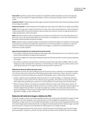PHOTOSHOP CS3
Guía del usuario
193
Punto medio Especifica la anchura del área afectada por el regulador Cantidad. Especifique un número más bajo para
afectar a un área más amplia de la imagen. Especifique un número más alto para restringir el efecto a los bordes de la
imagen.
Perspectiva vertical Corrige la perspectiva de la imagen a causa de la inclinación de la cámara. Hace que las líneas verticales
de una imagen sean paralelas.
Perspectiva horizontal Corrige la perspectiva de la imagen; hace que las líneas horizontales de una imagen sean paralelas.
Ángulo Rota la imagen para corregir la inclinación de la cámara o para realizar ajustes después de corregir la perspectiva.
También puede utilizar la herramienta Enderezar para realizar esta corrección. Arrastre a lo largo de una línea de la
imagen que desee hacer vertical u horizontal.
Borde Especifica el modo en el que se manejarán las áreas en blanco que resulten de las correcciones de perspectiva, de
distorsión en corsé y de rotación. Puede rellenar las áreas en blanco con transparencia o con un color (color de fondo), o
bien puede extender los píxeles del borde de la imagen.
Escala Aumenta o reduce la escala de la imagen. Las dimensiones en píxeles de la imagen no se modifican. El uso principal
es para quitar áreas en blanco de la imagen que resulten de las correcciones de perspectiva, de distorsión en corsé y de
rotación. Aumentar la escala produce un recorte efectivo de la imagen y un aumento de la interpolación hasta las
dimensiones en píxeles originales.
Ajuste de la previsualización y la cuadrícula de Corrección de lente
• Para cambiar la ampliación de la previsualización de la imagen, utilice la herramienta Zoom o los controles de zoom de
la parte inferior izquierda de la imagen de previsualización.
• Para mover la imagen en la ventana de previsualización, seleccione la herramienta Mano y arrastre en la previsualización
de la imagen.
• Para utilizar la cuadrícula, seleccione Mostrar cuadrícula en la parte inferior del cuadro de diálogo. Utilice el control
Tamaño para ajustar el espaciado de la cuadrícula y el control Color para cambiar el color de la misma. Puede mover la
cuadrícula para alinearla con la imagen utilizando la herramienta Mover cuadrícula .
Definición de valores por defecto de cámara y lente
Puede guardar los ajustes del cuadro de diálogo Corrección de lente para volver a utilizarlos en otras fotografías tomadas
con la misma cámara, lente y distancia focal. Photoshop guarda los ajustes de distorsión, viñetas y aberración cromática.
Los ajustes de corrección de la perspectiva no se guardan. Puede guardar y volver a utilizar ajustes de dos maneras:
• Guarde y cargue los ajustes manualmente. Defina las opciones en el cuadro de diálogo y, a continuación, seleccione
Guardar ajustes en el menú Ajustes . Para utilizar los ajustes guardados, selecciónelos en el menú Ajustes. También
puede cargar ajustes guardados que no aparecen en el menú mediante el comando Cargar ajustes del menú Ajustes.
• Defina una lente por defecto. Si la imagen tiene metadatos EXIF para la cámara, lente, distancia focal y apertura de
diafragma (F-Stop), puede guardar los ajustes actuales como una lente por defecto. Para guardar los ajustes, haga clic en
el botón Configurar lente por defecto. Al corregir una imagen que coincida con la cámara, lente, distancia focal y
apertura de diafragma (F-Stop), la opción Lente por defecto estará disponible en el menú Ajustes. Esta opción no está
disponible si la imagen no tiene metadatos EXIF.
Reducción del ruido de la imagen y defectos de JPEG
El ruido de la imagen se muestra como píxeles superfluos aleatorios que no forman parte del detalle de la imagen. El ruido
puede aparecer por tomar fotografías con un ajuste ISO alto en una cámara digital, por subexposición o por tomar
fotografías en un lugar oscuro con una velocidad de obturador larga. Las cámaras de consumo de gama baja suelen provocar
más ruido de imagen que las cámaras de gama alta. Las imágenes escaneadas pueden presentar ruido de imagen a causa del
sensor del escáner. A menudo, el motivo granulado de la película aparece en la imagen escaneada.
El ruido de la imagen puede mostrarse de dos maneras: ruido de luminancia (escala de grises), que hace que la imagen
parezca granulada o con parches, y ruido de color, que suele hacerse visible en forma de defectos de color en la imagen.
 