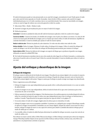 PHOTOSHOP CS3
Guía del usuario
194
El ruido de luminancia puede ser más pronunciado en un canal de la imagen, normalmente el azul. Puede ajustar el ruido
para cada canal de forma separada en el modo Avanzadas. Antes de abrir el filtro, examine cada canal de la imagen
individualmente para ver si el ruido se produce más en un canal determinado. Para conservar más detalle en la imagen,
corrija un canal en lugar de realizar una corrección general en todos los canales.
1 Seleccionen Filtro > Ruido > Reducir ruido.
2 Aumente la imagen de previsualización para ver mejor el ruido de la imagen.
3 Defina las opciones:
Intensidad Controla la cantidad de reducción del ruido de luminancia aplicada a todos los canales de la imagen.
Conservar detalles Conserva los bordes y los detalles de la imagen como el pelo y los objetos con textura. Un valor de 100
conserva la mayor parte del detalle de la imagen, pero es el ajuste que menos reduce el ruido de luminancia. Equilibre los
controles Intensidad y Conservar detalles para ajustar el ruido de manera óptima.
Reducir ruido de color Elimina los píxeles de color aleatorios. Un valor más alto reduce más ruido de color.
Enfocar detalles Enfoca la imagen. Eliminar el ruido reduce el enfoque de la imagen. Utilice el control de enfoque del
cuadro de diálogo o uno de los otros filtros de enfoque de Photoshop posteriormente para restaurar el enfoque.
Quitar defecto JPEG Elimina los defectos de la imagen con aspecto de bloque que se producen al guardar una imagen
utilizando un ajuste de calidad JPEG bajo.
4 Si el ruido de luminancia se produce más en uno o dos canales de color, haga clic en el botón Avanzado y, a continuación,
seleccione el canal de color en el menú Canal. Utilice los controles Intensidad y Conservar detalles para reducir el ruido en
ese canal.
Ajuste del enfoque y desenfoque de la imagen
Enfoque de imágenes
El enfoque mejora la definición de los bordes de una imagen. Procedan de una cámara digital o de un escáner, la mayoría
de las imágenes se pueden beneficiar con la operación de enfoque. El grado de enfoque necesario varía en función de la
calidad de la cámara digital o del escáner. Tenga en cuenta que el enfoque no puede corregir una imagen muy desenfocada.
Notas y sugerencias acerca del enfoque:
• Enfoque la imagen en una capa independiente para que pueda volver a enfocarla posteriormente si va a usar un medio
de salida distinto.
• Si enfoca la imagen en una capa independiente, defina el modo de fusión de la capa como Luminancia para evitar
variaciones de color en los bordes.
• Enfocar aumenta el contraste de las imágenes. Si las iluminaciones o las sombras aparecen recortadas después de enfocar,
utilice los controles de fusión de capas (si enfoca una capa independiente) para evitar el enfoque en iluminaciones y
sombras. Consulte “Especificación de una gama tonal para las capas de fusión” en la página 277.
• Si necesita reducir el ruido de la imagen, hágalo antes de enfocar para no intensificar el ruido.
• Enfoque la imagen varias veces en pequeñas cantidades. La primera vez, enfóquela para corregir el desenfoque causado
al capturar la imagen (escaneándola o tomándola con una cámara digital). Después de realizar correcciones de color y
tamaño, enfoque la imagen de nuevo (o una copia de la misma) para añadir la cantidad adecuada de enfoque para el
medio de salida que va a utilizar.
• A ser posible, utilice el medio de salida final para determinar la cantidad de enfoque necesaria, ya que ésta varía de un
medio de salida a otro.
Para obtener un mayor control, utilice el filtro Máscara de enfoque o el filtro Enfoque suavizado para enfocar las imágenes.
Aunque Photoshop también dispone de las opciones de filtro Enfocar, Enfocar bordes y Enfocar más, estos filtros son
automáticos y no proporcionan controles ni opciones.
 