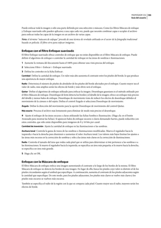 PHOTOSHOP CS3
Guía del usuario
195
Puede enfocar toda la imagen o sólo una parte definida por una selección o máscara. Como los filtros Máscara de enfoque
y Enfoque suavizado sólo pueden aplicarse a una capa cada vez, puede que necesite combinar capas o acoplar el archivo
para enfocar todas las capas de la imagen en un archivo de varias capas.
Nota: el término "máscara de enfoque" procede de una técnica de revelado utilizada en el sector de la fotografía tradicional
basada en película. El filtro sirve para enfocar imágenes.
Enfoque con el filtro Enfoque suavizado
El filtro Enfoque suavizado ofrece controles de enfoque que no están disponibles en el filtro Máscara de enfoque. Puede
definir el algoritmo de enfoque o controlar la cantidad de enfoque en las áreas de sombras e iluminaciones.
1 Aumente la ventana del documento hasta el 100% para obtener una vista precisa del enfoque.
2 Seleccione Filtro > Enfocar > Enfoque suavizado.
3 Defina los controles en la ficha Enfocar:
Cantidad Define la cantidad de enfoque. Un valor más alto aumenta el contraste entre los píxeles del borde, lo que produce
una apariencia de mayor enfoque.
Radio Determina el número de píxeles de alrededor de los píxeles del borde afectados por el enfoque. Cuanto mayor sea el
valor de radio, más amplios serán los efectos de borde y más obvio será el enfoque.
Quitar Define el algoritmo de enfoque utilizado para enfocar la imagen. Desenfoque gaussiano es el método utilizado por
el filtro Máscara de enfoque. Desenfoque de lente detecta los bordes y el detalle de la imagen; ofrece un enfoque más preciso
del detalle y menos halos de enfoque. Desenfoque de movimiento trata de reducir los efectos de desenfoque debidos al
movimiento de la cámara o del sujeto. Defina el control Ángulo si selecciona Desenfoque de movimiento.
Ángulo Define la dirección del movimiento para la opción Desenfoque de movimiento del control Quitar.
Más exacto Procesa el archivo más lentamente para eliminar de modo más preciso el desenfoque.
4 Ajuste el enfoque de las áreas oscuras y claras utilizando las fichas Sombra e Iluminación. (Haga clic en el botón
Avanzado para mostrar las fichas). Si aparecen halos de enfoque oscuros o claros demasiado fuertes, puede reducirlos con
estos controles, que sólo están disponibles para imágenes de 8 y 16 bits por canal:
Cantidad de transición Ajusta la cantidad de enfoque en las iluminaciones o las sombras.
Anchura tonal Controla la gama de tonos de las sombras o iluminaciones modificadas. Mueva el regulador hacia la
izquierda o hacia la derecha para disminuir o aumentar el valor Anchura tonal. Los valores más bajos limitan los ajustes a
las áreas más oscuras en la corrección de sombras y sólo a las áreas más claras en la corrección de iluminaciones.
Radio Controla el tamaño del área que rodea cada píxel que se utiliza para determinar si éste pertenece a las sombras o a
las iluminaciones. Si mueve el regulador hacia la izquierda, se especifica un área más pequeña; si lo mueve hacia la derecha,
se especifica un área más grande.
5 Haga clic en OK.
Enfoque con la Máscara de enfoque
El filtro Máscara de enfoque enfoca una imagen aumentando el contraste a lo largo de los bordes de la misma. El filtro
Máscara de enfoque no detecta los bordes de una imagen. En lugar de ello, busca los píxeles cuyo valor es distinto al de los
píxeles circundantes según el umbral que especifique. A continuación, aumenta el contraste de los píxeles adyacentes según
la cantidad que especifique. De este modo, para los píxeles adyacentes, los píxeles más claros se vuelve más claros y los
píxeles más oscuros se vuelven más oscuros.
También se especifica el radio de la región con la que se compara cada píxel. Cuanto mayor sea el radio, mayores serán los
efectos de borde.
 