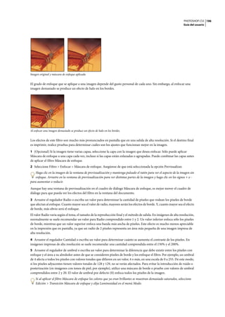 PHOTOSHOP CS3
Guía del usuario
196
Imagen original y máscara de enfoque aplicada
El grado de enfoque que se aplique a una imagen depende del gusto personal de cada uno. Sin embargo, al enfocar una
imagen demasiado se produce un efecto de halo en los bordes.
Al enfocar una imagen demasiado se produce un efecto de halo en los bordes.
Los efectos de este filtro son mucho más pronunciados en pantalla que en una salida de alta resolución. Si el destino final
es imprimir, realice pruebas para determinar cuáles son los ajustes que funcionan mejor en la imagen.
1 (Opcional) Si la imagen tiene varias capas, seleccione la capa con la imagen que desea enfocar. Sólo puede aplicar
Máscara de enfoque a una capa cada vez, incluso si las capas están enlazadas o agrupadas. Puede combinar las capas antes
de aplicar el filtro Máscara de enfoque.
2 Seleccione Filtro > Enfocar > Máscara de enfoque. Asegúrese de que está seleccionada la opción Previsualizar.
Haga clic en la imagen de la ventana de previsualización y mantenga pulsado el ratón para ver el aspecto de la imagen sin
enfoque. Arrastre en la ventana de previsualización para ver distintas partes de la imagen y haga clic en los signos + o -
para aumentar o reducir.
Aunque hay una ventana de previsualización en el cuadro de diálogo Máscara de enfoque, es mejor mover el cuadro de
diálogo para que pueda ver los efectos del filtro en la ventana del documento.
3 Arrastre el regulador Radio o escriba un valor para determinar la cantidad de píxeles que rodean los píxeles de borde
que afectan al enfoque. Cuanto mayor sea el valor de radio, mayores serán los efectos de borde. Y, cuanto mayor sea el efecto
de borde, más obvio será el enfoque.
El valor Radio varía según el tema, el tamaño de la reproducción final y el método de salida. En imágenes de alta resolución,
normalmente se suele recomendar un valor para Radio comprendido entre 1 y 2. Un valor inferior enfoca sólo los píxeles
de borde, mientras que un valor superior enfoca una banda más ancha de píxeles. Este efecto es mucho menos apreciable
en la impresión que en pantalla, ya que un radio de 2 píxeles representa un área más pequeña de una imagen impresa de
alta resolución.
4 Arrastre el regulador Cantidad o escriba un valor para determinar cuánto se aumenta el contraste de los píxeles. En
imágenes impresas de alta resolución se suele recomendar una cantidad comprendida entre el 150% y el 200%.
5 Arrastre el regulador de umbral o escriba un valor para determinar la diferencia que debe existir entre los píxeles con
enfoque y el área a su alrededor antes de que se consideren píxeles de borde y los enfoque el filtro. Por ejemplo, un umbral
de 4 afecta a todos los píxeles con valores tonales que difieren en un valor, 4 o más, en una escala de 0 a 255. De este modo,
si los píxeles adyacentes tienen valores tonales de 128 y 129, no se verán afectados. Para evitar la introducción de ruido o
posterización (en imágenes con tonos de piel, por ejemplo), utilice una máscara de borde o pruebe con valores de umbral
comprendidos entre 2 y 20. El valor de umbral por defecto (0) enfoca todos los píxeles de la imagen.
Si al aplicar el filtro Máscara de enfoque los colores que ya eran brillantes se muestran demasiado saturados, seleccione
Edición > Transición Máscara de enfoque y elija Luminosidad en el menú Modo.
 