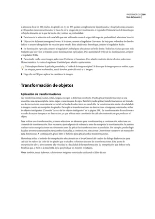 PHOTOSHOP CS3
Guía del usuario
199
la distancia focal en 100 píxeles, los píxeles en 1 y en 255 quedan completamente desenfocados, y los píxeles más cercanos
a 100 quedan menos desenfocados. Si hace clic en la imagen de previsualización, el regulador Distancia focal de desenfoque
refleja la ubicación en la que ha hecho clic y enfoca su profundidad.
4 Para invertir la selección o el canal alfa que esté utilizando como el origen del mapa de profundidad, seleccione Invertir.
5 Elija un iris del menú emergente Forma. Si lo desea, arrastre el regulador Curvatura de hoja para redondear los bordes
del iris o arrastre el regulador de rotación para rotarlo. Para añadir más desenfoque, arrastre el regulador Radio.
6 En Iluminación especular, arrastre el regulador Umbral para seleccionar un brillo límite. Todos los píxeles que sean más
brillantes que ese valor se tratarán como iluminaciones especulares. Para aumentar el brillo de las iluminaciones, arrastre
el regulador Brillo.
7 Para añadir ruido a una imagen, seleccione Uniforme o Gaussiano. Para añadir ruido sin afectar al color, seleccione
Monocromático. Arrastre el regulador Cantidad para añadir o quitar ruido.
El desenfoque elimina la película granulada y el ruido de la imagen original. Si desea que la imagen parezca realista y que
los retoques pasen inadvertidos, puede devolver parte del ruido a la imagen.
8 Haga clic en OK para aplicar los cambios a la imagen.
Transformación de objetos
Aplicación de transformaciones
Las transformaciones escalan, rotan, sesgan, encogen o deforman un objeto. Puede aplicar transformaciones a una
selección, una capa completa, varias capas o una máscara de capa. También puede aplicar transformaciones a un trazado,
una forma vectorial, una máscara vectorial, un borde de selección o un canal alfa. La transformación afecta a la calidad de
la imagen cuando se manipulan los píxeles. Para aplicar transformaciones no destructivas a imágenes rasterizadas, utilice
los objetos inteligentes. (Consulte “Acerca de los objetos inteligentes” en la página 289.) La transformación de una forma o
trazado de vector siempre es no destructiva, ya que sólo se están cambiando los cálculos matemáticos que producen el
objeto.
Para realizar una transformación, primero seleccione un elemento para transformarlo y, a continuación, seleccione un
comando de transformación. Si es necesario, ajuste el punto de referencia antes de manipular la transformación. Se pueden
realizar varias manipulaciones sucesivamente antes de aplicar las transformaciones acumuladas. Por ejemplo, puede elegir
Escala y arrastrar un manejador para cambiar la escala y, a continuación, seleccionar Distorsionar y arrastrar un manejador
para distorsionar. A continuación, pulse Intro o Retorno para aplicar ambas transformaciones.
Photoshop utiliza el método de interpolación seleccionado en el área General del cuadro de diálogo Preferencias para
calcular los valores de color de los píxeles que se añaden o eliminan durante las transformaciones. Este ajuste de
interpolación afecta directamente a la velocidad y a la calidad de la transformación. La interpolación por defecto es la
Bicúbica que, si bien es la más lenta, es la que produce los mejores resultados.
Nota: también puede deformar y distorsionar imágenes rasterizadas utilizando el filtro Licuar.
 