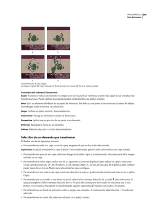PHOTOSHOP CS3
Guía del usuario
200
Transformación de una imagen
A. Imagen original B. Capa volteada C. Borde de selección rotado D. Parte de objeto escalada
Comandos del submenú Transformar
Escala Aumenta o reduce un elemento en comparación con su punto de referencia, el punto fijo según el cual se realizan las
transformaciones. Puede cambiar la escala horizontal, verticalmente o en ambos sentidos.
Rotar Gira un elemento alrededor de un punto de referencia. Por defecto, este punto se encuentra en el centro del objeto;
sin embargo, puede moverlo a otra ubicación.
Sesgar Inclina un objeto vertical y horizontalmente.
Distorsionar Encoge un elemento en todas las direcciones.
Perspectiva Aplica una perspectiva de un punto a un elemento.
Deformar Manipula la forma de un elemento.
Voltear Voltea la selección vertical u horizontalmente.
Selección de un elemento que transformar
❖ Realice una de las siguientes acciones:
• Para transformar toda una capa, active la capa y asegúrese de que no hay nada seleccionado.
Importante: no puede transformar la capa de fondo. Para transformarla, primero debe convertirla en una capa normal.
• Para transformar parte de una capa, seleccione la capa en la paleta Capas y, a continuación, seleccione parte de la imagen
incluida en esa capa.
• Para transformar varias capas, realice una de las siguientes acciones en la paleta Capas: enlace las capas o seleccione
varias capas haciendo clic en Ctrl (Windows) o en Comando (Mac OS) en más de una capa. En la paleta Capas, también
puede hacer clic en la tecla Mayús para seleccionar las capas contiguas.
• Para transformar una máscara de capa o vectorial, desenlace la máscara y seleccione la miniatura de máscara en la paleta
Capas.
• Para transformar un trazado o una forma vectorial, utilice la herramienta Selección de trazado para seleccionar el
trazado completo o la herramienta Selección directa para seleccionar parte del trazado. Si selecciona uno o más
puntos en un trazado, únicamente se transformarán aquellos segmentos del trazado conectados a los puntos.
• Para transformar un borde de selección, realice o cargue una selección. A continuación, elija Selección > Transformar
selección.
• Para transformar un canal alfa, seleccione el canal en la paleta Canales.
A B
C D
 