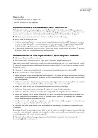 PHOTOSHOP CS3
Guía del usuario
201
Véase también
“Enlace y desenlace de capas” en la página 266
“Selección de un trazado” en la página 350
Cómo definir o mover el punto de referencia de una transformación
Todas las transformaciones se realizan según un punto fijo denominado punto de referencia. Por defecto, este punto se
encuentra en el centro del elemento que está transformando. Sin embargo, puede cambiar el punto de referencia o mover
el punto central a una ubicación distinta mediante el localizador del punto de referencia de la barra de opciones.
1 Seleccione un comando de transformación. Aparece un cuadro delimitador en la imagen.
2 Realice una de las siguientes acciones:
• En la barra de opciones, haga clic en un cuadrado del localizador del punto de referencia . Cada cuadro representa
un punto del cuadro delimitador. Por ejemplo, para mover el punto de referencia a la esquina superior izquierda del
cuadro delimitador, haga clic en el cuadro superior izquierdo del localizador del punto de referencia.
• En el rectángulo delimitador de transformación que aparece en la imagen, arrastre el punto de referencia . El punto
de referencia puede estar fuera del elemento que desea transformar.
Cómo cambiar la escala, rotar, sesgar, distorsionar, aplicar perspectiva o deformar
1 Seleccione el elemento que desea transformar.
2 Seleccione Edición > Transformar > Escala, Rotar, Sesgar, Distorsionar, Perspectiva o Deformar.
Nota: si está transformando una forma o un trazado completo, el menú Transformar pasa a ser el menú Transformar trazado.
Si está transformando varios segmentos del trazado (pero no el trazado completo), el menú Transformar pasa a ser el menú
Transformar puntos.
3 (Opcional) En la barra de opciones, haga clic en un cuadrado del localizador del punto de referencia .
4 Realice una o más de las acciones siguientes:
• Si selecciona Escala, arrastre un manejador del cuadro delimitador. Para cambiar la escala de manera proporcional, pulse
la tecla Mayús al arrastrar un manejador de esquina. Al colocar el puntero sobre un manejador, éste se convierte en una
punta de flecha doble.
• Si selecciona Rotar, mueva el puntero fuera del borde delimitador (el puntero se convierte en una flecha curva de doble
punta) y, a continuación, arrástrelo. Pulse Mayús para limitar la rotación a incrementos de 15˚.
• Si selecciona Sesgar, arrastre sólo un manejador lateral para inclinar el cuadro delimitador.
• Si selecciona Distorsionar, arrastre un manejador de esquina para estirar el cuadro delimitador.
• Si selecciona Perspectiva, arrastre un manejador de esquina para aplicar la perspectiva al cuadro delimitador.
• Si selecciona Deformar, elija un estilo de deformación en el menú emergente Deformar de la barra de opciones, o para
realizar una deformación personalizada, arrastre los puntos de control, una línea o un área dentro de la malla para
cambiar la forma del cuadro delimitador y la malla.
• Introduzca un valor en la barra de opciones para todos los tipos de transformación. Por ejemplo, para rotar un elemento,
especifique los grados en el cuadro de texto de rotación .
5 (Opcional) Si lo desea, puede cambiar el tipo de transformación seleccionando un comando del submenú Edición >
Transformar.
Importante: al transformar una imagen de mapa de bits (en lugar de una forma o trazado), la imagen será menos nítida cada
vez que lleve a cabo una transformación; por lo tanto, es preferible utilizar varios comandos antes de aplicar la transformación
acumulada que aplicar cada transformación por separado.
6 (Opcional) Si desea deformar la imagen, haga clic en el botón Cambiar entre modos de transformación libre y
deformación en la barra de opciones.
 