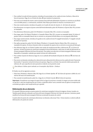 PHOTOSHOP CS3
Guía del usuario
203
• Para cambiar la escala de forma numérica, introduzca los porcentajes en los cuadros de texto Anchura y Altura de la
barra de opciones. Haga clic en el botón de enlace para mantener la proporción.
• Para rotar con el método de arrastre, mueva el puntero fuera del borde delimitador (el puntero se convierte en una flecha
curva de doble punta) y, a continuación, arrástrelo. Pulse Mayús para limitar la rotación a incrementos de 15˚.
• Para rotar numéricamente, introduzca los grados en el cuadro de texto de rotación de la barra de opciones.
• Para distorsionar con respecto al punto central del borde delimitador, pulse Alt (Windows) u Opción (Mac OS) y arrastre
un manejador.
• Para distorsionar libremente, pulse Ctrl (Windows) o Comando (Mac OS) y arrastre un manejador.
• Para sesgar, pulse Ctrl+Mayús (Windows) o Comando+Mayús (Mac OS) y arrastre un manejador lateral. Al colocar el
puntero sobre un manejador lateral, éste se convierte en una punta de flecha blanca con una pequeña doble flecha.
• Para sesgar numéricamente, introduzca los grados en los cuadros de texto H (sesgado horizontal) y V (sesgado vertical)
de la barra de opciones.
• Para aplicar perspectiva, pulse Ctrl+Alt+Mayús (Windows) o Comando+Opción+Mayús (Mac OS) y arrastre un
manejador de esquina. Al colocar el puntero sobre un manejador de esquina, éste se convierte en una punta de flecha gris.
• Para deformar, haga clic en el botón Cambiar entre modos de transformación libre y deformación en la barra de
opciones. Arrastre los puntos de control para manipular la forma del elemento o seleccione un estilo de deformación en
el menú emergente Deformar de la barra de opciones. Tras realizar una selección en el menú emergente Deformar, estará
disponible un manejador cuadrado para ajustar la forma de la deformación.
• Para cambiar el punto de referencia, haga clic en un cuadrado del localizador del punto de referencia de la barra de
opciones.
• Para mover un elemento, introduzca los valores de la nueva ubicación de la referencia en los cuadros de texto X (posición
horizontal) e Y (posición vertical) de la barra de opciones. Haga clic en el botón Usar posición relativa para punto de
referencia para especificar la nueva posición en relación con la posición actual.
Para deshacer el último ajuste realizado con el manejador, elija Edición > Deshacer.
4 Realice una de las siguientes acciones:
• Pulse Intro (Windows) o Retorno (Mac OS), haga clic en el botón Aprobar de la barra de opciones o doble clic en el
interior del marco de transformación.
• Para cancelar la transformación, pulse Esc o haga clic en el botón Cancelar de la barra de opciones.
Importante: al transformar una imagen de mapa de bits (en lugar de una forma o trazado), la imagen será menos nítida cada
vez que lleve a cabo una transformación; por lo tanto, es preferible utilizar varios comandos antes de aplicar la transformación
acumulada que aplicar cada transformación por separado.
Deformación de un elemento
El comando Deformar permite arrastrar puntos de control para manipular la forma de imágenes, formas, trazados, etc.
También puede deformar utilizando una forma del menú emergente Deformar de la barra de opciones. Asimismo, puede
modificar las formas del menú emergente Deformar arrastrando los puntos de control.
Cuando utilice los puntos de control para distorsionar un elemento, seleccionar Vista > Extras muestra u oculta la malla de
deformación y los puntos de control.
 
