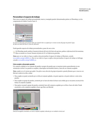 PHOTOSHOP CS3
Guía del usuario
15
Personalizar el espacio de trabajo
Para crear un espacio de trabajo personalizado, mueva y manipule paneles (denominados paletas en Photoshop y en los
componentes de Adobe Creative Suite 2).
La zona de colocación azul estrecha indica que el panel Color se acoplará por sí mismo encima del grupo de paneles Capas.
A. Barra de título B. Ficha C. Zona de colocación
Puede guardar espacios de trabajo personalizados y pasar de uno a otro.
En Photoshop, puede cambiar el tamaño de fuente del texto de la barra de opciones, paletas e información de herramientas.
Elija un tamaño en el menú Tamaño de fuente de IU en Preferencias generales.
Nota: para ver un vídeo en el que se explica cómo personalizar el espacio de trabajo en Illustrator, consulte
www.adobe.com/go/vid0032_es. Para ver un vídeo en el que se explica cómo personalizar el espacio de trabajo en InDesign,
consulte www.adobe.com/go/vid0065_es.
Cómo acoplar y desacoplar paneles
Un conjunto acoplado es un conjunto de paneles o grupos de paneles que se muestran juntos, generalmente en una
orientación vertical. Los paneles se acoplan y desacoplan moviéndolos dentro y fuera de un conjunto acoplado.
Nota: acoplar no es lo mismo que apilar. Una pila es una colección de grupos de paneles o paneles flotantes que se mueven con
libertad, unidos de arriba a abajo.
• Para acoplar un panel, arrástrelo por su ficha al conjunto apilado, a la parte superior, a la parte inferior o entre otros
paneles.
• Para acoplar un grupo de paneles, arrástrelo por su barra de título (la barra vacía sólida que se encuentra encima de las
fichas) al conjunto acoplado.
• Para quitar un panel o grupo de paneles, arrástrelo fuera del conjunto acoplado por su ficha o barra de título. Puede
arrastrarlo a otro conjunto acoplado o hacer que flote con libertad.
Panel del navegador arrastrado a un nuevo conjunto acoplado, indicado por un resaltado vertical azul
A
B
C
 