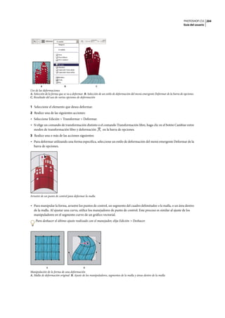 PHOTOSHOP CS3
Guía del usuario
204
Uso de las deformaciones
A. Selección de la forma que se va a deformar B. Selección de un estilo de deformación del menú emergente Deformar de la barra de opciones
C. Resultado del uso de varias opciones de deformación
1 Seleccione el elemento que desea deformar.
2 Realice una de las siguientes acciones:
• Seleccione Edición > Transformar > Deformar.
• Si elige un comando de transformación distinto o el comando Transformación libre, haga clic en el botón Cambiar entre
modos de transformación libre y deformación en la barra de opciones.
3 Realice una o más de las acciones siguientes:
• Para deformar utilizando una forma específica, seleccione un estilo de deformación del menú emergente Deformar de la
barra de opciones.
Arrastre de un punto de control para deformar la malla
• Para manipular la forma, arrastre los puntos de control, un segmento del cuadro delimitador o la malla, o un área dentro
de la malla. Al ajustar una curva, utilice los manejadores de punto de control. Este proceso es similar al ajuste de los
manipuladores en el segmento curvo de un gráfico vectorial.
Para deshacer el último ajuste realizado con el manejador, elija Edición > Deshacer.
Manipulación de la forma de una deformación
A. Malla de deformación original B. Ajuste de los manipuladores, segmentos de la malla y áreas dentro de la malla
A B C
A B
 