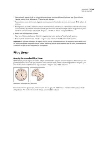 PHOTOSHOP CS3
Guía del usuario
205
• Para cambiar la orientación de un estilo de deformación que seleccione del menú Deformar, haga clic en el botón
Cambiar orientación de deformación en la barra de opciones.
• Para cambiar el punto de referencia, haga clic en un cuadrado del localizador del punto de referencia de la barra de
opciones.
• Para especificar la cantidad de deformación con valores numéricos, introduzca los valores en los cuadros de texto Curvar
(curva definida), H (distorsión horizontal definida) y V (distorsión vertical definida) de la barra de opciones. No podrá
introducir valores numéricos si ha elegido Ninguno o A medida en el menú emergente Deformar.
4 Realice una de las siguientes acciones:
• Pulse Intro (Windows) o Retorno (Mac OS) o haga clic en el botón Aprobar de la barra de opciones.
• Para cancelar la transformación, pulse Esc o haga clic en el botón Cancelar de la barra de opciones.
Importante: al deformar una imagen de mapa de bits (en lugar de una forma o trazado), la imagen será menos nítida cada
vez que lleve a cabo una transformación; por lo tanto, es preferible utilizar varios comandos antes de aplicar la transformación
acumulada que aplicar cada transformación por separado.
Filtro Licuar
Descripción general del filtro Licuar
El filtro Licuar permite empujar, tirar, rotar, reflejar, desinflar e inflar cualquier área de la imagen. Las distorsiones que cree
pueden ser sutiles o drásticas, lo que convierte al comando Licuar en una potente herramienta para retocar imágenes y para
crear efectos artísticos. El filtro Licuar se puede aplicar a imágenes de 8 y 16 bits por canal.
Distorsión de una imagen con el filtro Licuar
Las herramientas, las opciones y la previsualización de la imagen para el filtro Licuar están disponibles en el cuadro de
diálogo Licuar. Para mostrar el cuadro de diálogo, seleccione Filtro > Licuar.
 
