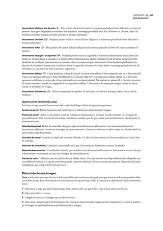 PHOTOSHOP CS3
Guía del usuario
207
Herramienta Molinete a la derecha Rota píxeles a la derecha mientras mantiene pulsado el botón del ratón o arrastra el
puntero. Para girar los píxeles en molinete a la izquierda, mantenga pulsada la tecla Alt (Windows) u Opción (Mac OS)
mientras mantiene pulsado el botón del ratón o arrastra el puntero.
Herramienta Desinflar Desplaza píxeles hacia el centro del área del pincel al mantener pulsado el botón del ratón o
arrastrar el puntero.
Herramienta Inflar Aleja píxeles del centro del área del pincel al mantener pulsado el botón del ratón o arrastrar el
puntero.
Herramienta Empujar a la izquierda Desplaza píxeles hacia la izquierda al arrastrar la herramienta hacia arriba (los
píxeles se mueven hacia la derecha si se arrastra la herramienta hacia abajo). También puede arrastrar hacia la derecha
alrededor de un objeto para aumentar su tamaño o hacia la izquierda para disminuirlo. Para desplazar píxeles hacia la
derecha al arrastrar el puntero hacia arriba (o hacia la izquierda al arrastrarlo hacia abajo), mantenga pulsada la tecla Alt
(Windows) u Opción (Mac OS) al arrastrar el puntero.
Herramienta Reflejar Copia píxeles en el área del pincel. Arrastre para reflejar el área perpendicular en la dirección del
trazo (a la izquierda del trazo). Pulse Alt (Windows) u Opción (Mac OS) y arrastre para reflejar el área en la dirección
opuesta a la del trazo (por ejemplo, el área encima de un trazo descendente). Normalmente, pulsar Alt u Opción y arrastrar
da mejor resultado cuando ha congelado el área que desea reflejar. Utilice trazos de superposición para crear un efecto
similar al del reflejo en el agua.
Herramienta Turbulencia Mezcla suavemente los píxeles. Es útil para crear efectos de fuego, nubes, olas y efectos
similares.
Opciones de la herramienta Licuar
En el área de opciones de herramienta del cuadro de diálogo, defina las siguientes opciones:
Tamaño de pincel Define la anchura del pincel que va a utilizar para distorsionar la imagen.
Presión de pincel Define la velocidad a la que se realizan las distorsiones al arrastrar una herramienta en la imagen de
previsualización. Una presión de pincel baja ralentiza los cambios, por lo que resulta más fácil detenerlos exactamente en
el momento justo.
Velocidad de pincel Define la velocidad a la que se aplican las distorsiones al mantener una herramienta (como la
herramienta Molinete) inmóvil en la imagen de previsualización. Cuanto más alto sea el valor, mayor será la velocidad a la
que se aplican las distorsiones.
Densidad de pincel Controla el calado del pincel en el borde. Un efecto es más intenso en el centro del pincel y más claro
en el borde.
Vibración de turbulencia Controla la intensidad con la que la herramienta Turbulencia mezcla los píxeles.
Modo de reconstrucción El modo seleccionado, que se utiliza con la herramienta Reconstruir, determina la forma en la que
la herramienta reconstruye un área de la imagen de previsualización.
Presión de stylus Utiliza lecturas de presión de una tableta stylus. (Esta opción sólo está disponible si está trabajando con
una tableta de stylus.) Si la opción está seleccionada, la presión del pincel de las herramientas equivale a la presión de stylus
multiplicada por el valor de Presión de pincel.
Distorsión de una imagen
Nota: si selecciona una capa de texto o de formas, debe rasterizarla antes de seguir para que el texto o la forma se puedan editar
con el filtro Licuar. Para distorsionar texto sin rasterizar la capa de texto, utilice las opciones de deformación de la herramienta
Texto.
1 Seleccione la capa que desee distorsionar. Para cambiar sólo una parte de la capa actual, seleccione el área.
2 Seleccione Filtro > Licuar.
3 Congele las áreas de la imagen que no desea alterar.
4 Seleccione cualquiera de las herramientas de Licuar para distorsionar la imagen de previsualización. Arrastre el puntero
en la imagen de previsualización para distorsionar la imagen.
 