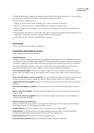 PHOTOSHOP CS3
Guía del usuario
208
5 Después de distorsionar la imagen de previsualización, puede utilizar la herramienta Reconstruir u otros controles
para invertir total o parcialmente los cambios o para cambiar la imagen de otras formas.
6 Realice una de las siguientes acciones:
• Haga clic en OK para cerrar el cuadro de diálogo Licuar y aplicar los cambios a la capa activa.
• Haga clic en Cancelar para cerrar el cuadro de diálogo Licuar sin aplicar los cambios a la capa.
• Haga clic en Restaurar todo para deshacer todas las distorsiones de la imagen de previsualización restableciendo sus
ajustes actuales.
• Mantenga pulsado Alt (Windows) u Opción (Mac OS) y haga clic en Restaurar para deshacer todas las distorsiones de la
imagen de previsualización y restaurar los valores por defecto en todas las opciones.
Puede crear otros efectos mediante el comando Edición > Transición.
Véase también
“Fusión y transición de efectos de filtro” en la página 363
Congelación y descongelación de áreas
Puede congelar las áreas que no desea modificar.
Congelación de áreas
Al congelar áreas de la imagen de previsualización, las protege de las modificaciones. Las áreas congeladas se cubren con
una máscara que se pinta con la herramienta Congelar . También puede utilizar una máscara, selección o transparencia
existente para congelar áreas. Puede visualizar la máscara en la imagen de previsualización para facilitar las distorsiones.
En el cuadro de diálogo Licuar, puede usar los menús emergentes de los iconos del área Opciones de máscara para
seleccionar el funcionamiento de las áreas congeladas o con máscara de la imagen de previsualización.
Uso de la herramienta Congelar Seleccione la herramienta Congelar y arrastre el puntero sobre el área que desea
proteger. Pulse la tecla Mayús y haga clic para congelar en línea recta entre el punto actual y el punto anterior donde hizo
clic.
Uso de un canal de selección, máscara o transparencia En el menú emergente de cualquiera de las cinco opciones del área
Opciones de máscara del cuadro de diálogo, elija Selección, Máscara de capa, Transparencia o Máscara rápida.
Congelar todas las áreas descongeladas Haga clic en el botón Enmascarar todo del área Opciones de máscara del cuadro
de diálogo.
Invertir áreas descongeladas y congeladas En el área Opciones de máscara del cuadro de diálogo, haga clic en Invertir
todo.
Mostrar u ocultar áreas congeladas Seleccione o deseleccione Mostrar máscara en el área Opciones de visualización del
cuadro de diálogo.
Cambiar el color de las áreas congeladas Elija un color del menú emergente Color de máscara en el área Opciones de
visualización del cuadro de diálogo.
Opciones de máscara con el filtro Licuar
Si tiene una selección o máscara existente en una imagen, dicha información se conserva al abrir el cuadro de diálogo
Licuar. Puede seleccionar una de las siguientes opciones de máscara:
Reemplazar selección Muestra la selección, máscara o transparencia de la imagen original.
Añadir a selección Muestra la máscara de la imagen original para que pueda añadir a la selección mediante la
herramienta Congelar. Añade los píxeles seleccionados del canal al área congelada actual.
Restar de la selección Resta píxeles del canal del área congelada actual.
Formar intersección con selección Sólo usa píxeles seleccionados y congelados actualmente.
 
