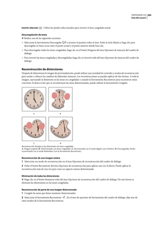 PHOTOSHOP CS3
Guía del usuario
209
Invertir selección Utiliza los píxeles seleccionados para invertir el área congelada actual.
Descongelación de áreas
❖ Realice una de las siguientes acciones:
• Seleccione la herramienta Descongelar y arrastre el puntero sobre el área. Pulse la tecla Mayús y haga clic para
descongelar en línea recta entre el punto actual y el punto anterior donde hizo clic.
• Para descongelar todas las áreas congeladas, haga clic en el botón Ninguna del área Opciones de máscara del cuadro de
diálogo.
• Para invertir las áreas congeladas y descongeladas, haga clic en Invertir todo del área Opciones de máscara del cuadro de
diálogo.
Reconstrucción de distorsiones
Después de distorsionar la imagen de previsualización, puede utilizar una variedad de controles y modos de reconstrucción
para anular o rehacer los cambios de diferentes maneras. Las reconstrucciones se pueden aplicar de dos formas. A toda la
imagen, suavizando la distorsión en las áreas no congeladas o usando la herramienta Reconstruir para reconstruir áreas
concretas. Si desea evitar que se reconstruyan las áreas distorsionadas, puede utilizar la herramienta Congelar.
Reconstrucción basada en las distorsiones de áreas congeladas
A. Imagen original B. Distorsionada con áreas congeladas C. Reconstruida con el modo Rígido (con el botón) D. Descongelada, bordes
reconstruidos con el modo Redondear (con la herramienta Reconstruir)
Reconstrucción de una imagen entera
1 Seleccione un modo de reconstrucción en el área Opciones de reconstrucción del cuadro de diálogo.
2 Pulse el botón Reconstruir del área Opciones de reconstrucción para aplicar una vez el efecto. Puede aplicar la
reconstrucción más de una vez para crear un aspecto menos distorsionado.
Eliminación de todas las distorsiones
❖ Haga clic en el botón Restaurar todo del área Opciones de reconstrucción del cuadro de diálogo. De esta forma se
eliminan las distorsiones en las áreas congeladas.
Reconstrucción de parte de una imagen distorsionada
1 Congele las áreas que desea mantener distorsionadas.
2 Seleccione la herramienta Reconstruir . En el área de opciones de herramienta del cuadro de diálogo, elija uno de
estos modos de la herramienta Reconstruir.
A B
C D
 