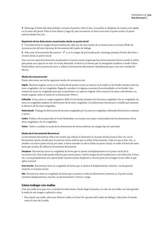 PHOTOSHOP CS3
Guía del usuario
210
3 Mantenga el botón del ratón pulsado o arrastre el puntero sobre el área. Los píxeles se desplazan de manera más rápida
en el centro del pincel. Pulse la tecla Mayús y haga clic para reconstruir en línea recta entre el punto actual y el punto
anterior donde hizo clic.
Repetición de las distorsiones muestreadas desde un punto inicial
1 Tras distorsionar la imagen de previsualización, elija uno de estos modos de reconstrucción en el menú Modo de
reconstrucción del área Opciones de herramienta del cuadro de diálogo.
2 Seleccione la herramienta Reconstruir y, en la imagen de previsualización, mantenga pulsado el botón del ratón o
arrastre desde un punto inicial.
Esto crea una copia de la distorsión muestreada en el punto inicial, al igual que hace la herramienta Clonar cuando se utiliza
para pintar una copia de un área. Si no hay distorsión, el efecto es el mismo que el conseguido al utilizar el modo Volver.
Puede definir nuevos puntos de inicio y utilizar la herramienta Reconstruir repetidamente para crear una variedad de
efectos.
Modos de reconstrucción
Puede seleccionar uno de los siguientes modos de reconstrucción:
Rígido Mantiene ángulos rectos en la cuadrícula de píxeles (como se muestra en la malla) en los bordes situados entre las
áreas congeladas y las no congeladas, llegando a producir en algunas ocasiones discontinuidades en los bordes. Esto
restaura las áreas no congeladas para que se aproximen a su aspecto original. (Para restaurar las áreas y devolverlas a su
estado original, utilice el modo de reconstrucción Volver.)
Inflexible Actúa como un campo magnético débil. En los bordes situados entre las áreas congeladas y las no congeladas, las
áreas no congeladas adoptan las distorsiones de las áreas congeladas. Las distorsiones disminuyen a medida que aumenta
la distancia de las áreas congeladas.
Redondeado Propaga las distorsiones de las áreas congeladas por las áreas no congeladas, utilizando distorsiones continuas
y suaves.
Suelto Produce efectos parecidos al modo Redondear, con incluso una mayor continuidad entre las distorsiones de las
áreas congeladas y las no congeladas.
Volver Vuelve a cambiar la escala de las distorsiones de forma uniforme sin ningún tipo de suavizado.
Modos de la herramienta Reconstruir
La herramienta Reconstruir ofrece tres modos que utilizan la distorsión en el punto donde primero hizo clic con la
herramienta (punto inicial) para reconstruir el área sobre la que se utiliza la herramienta. Cada vez que se hace clic, se
establece un nuevo punto inicial; por tanto, si desea extender un efecto desde un punto inicial, no suelte el botón del ratón
hasta que termine de utilizar la herramienta Reconstruir.
Desplazar Reconstruye áreas no congeladas de forma que se ajusten al desplazamiento en el punto inicial de la
reconstrucción. Este modo puede utilizarse para mover parte o toda la imagen de previsualización a otra ubicación. Si hace
clic y traza gradualmente una espiral desde el punto inicial, desplazará o moverá parte de la imagen al área sobre la que
aplica el pincel.
Gran torsión Reconstruye áreas no congeladas de forma que se ajusten al desplazamiento, rotación y escala general
existente en el punto inicial.
Afín Reconstruye áreas no congeladas de forma que se ajusten a todas las distorsiones existentes en el punto inicial,
incluidos desplazamiento, rotación, escala horizontal y vertical, y sesgo.
Cómo trabajar con mallas
Usar una malla sirve para ver y controlar las distorsiones. Puede elegir el tamaño y el color de una malla, así como guardar
la malla de una imagen y aplicarla a otras.
• Para añadir una malla, seleccione Mostrar malla en el área Ver opciones del cuadro de diálogo y elija tanto el tamaño
como el color de la malla.
 