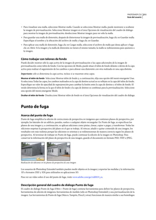 PHOTOSHOP CS3
Guía del usuario
211
• Para visualizar una malla, seleccione Mostrar malla. Cuando se selecciona Mostrar malla, puede mostrarse u ocultarse
la imagen de previsualización. Seleccione Mostrar imagen en el área Opciones de visualización del cuadro de diálogo
para mostrar la imagen de previsualización; deseleccione Mostrar imagen para ver sólo la malla.
• Para guardar una malla de distorsión, después de distorsionar la imagen de previsualización, haga clic en Guardar malla.
Especifique el nombre y la ubicación del archivo de malla y haga clic en Guardar.
• Para aplicar una malla de distorsión, haga clic en Cargar malla, seleccione el archivo de malla que desea aplicar y haga
clic en Abrir. Si la imagen y la malla de distorsión no tienen el mismo tamaño, la malla se redimensiona para ajustarse a
la imagen.
Cómo trabajar con telones de fondo
Puede decidir mostrar sólo la capa activa de la imagen de previsualización o las capas adicionales de la imagen de
previsualización como telón de fondo. Con las opciones de Modo, puede situar el telón de fondo delante o detrás de la capa
activa para realizar el seguimiento de los cambios o para alinear una distorsión con otra realizada en una capa distinta.
Importante: sólo se distorsiona la capa activa, incluso si se muestran otras capas.
Mostrar el telón de fondo Seleccione Mostrar telón de fondo y, a continuación, elija una opción del menú emergente Usar.
Si selecciona Todas las capas, los cambios realizados en la capa de destino actual no se reflejan en la capa del telón de fondo.
Especifique un valor de opacidad de superposición para cambiar la fusión entre la capa de destino y el telón de fondo. El
modo determina la forma en la que el telón de fondo y la capa de destino se combinan para la previsualización. Seleccione
una opción del menú emergente Modo.
Ocultar el telón de fondo Deseleccione Mostrar telón de fondo en el área Opciones de visualización del cuadro de diálogo.
Punto de fuga
Acerca del punto de fuga
Punto de fuga simplifica la edición de correcciones de perspectiva en imágenes que contienen planos de perspectiva, por
ejemplo, los laterales de un edificio, paredes, suelos o cualquier objeto rectangular. En Punto de fuga, se especifican los
planos de una imagen y, a continuación, se aplican ediciones como pintar, clonar, copiar o pegar, y transformar. Todas las
ediciones respetan la perspectiva del plano en el que se trabaja. Al retocar, añadir o quitar contenido de una imagen, los
resultados son más realistas porque las ediciones se orientan y se redimensionan de manera correcta según los planos de
perspectiva. Al terminar de trabajar en Punto de fuga, puede continuar la edición de la imagen en Photoshop. Para
conservar la información del plano de perspectiva de una imagen, guarde el documento en formato PSD, TIFF o JPEG.
Realización de ediciones en los planos de perspectiva de una imagen
Los usuarios de Photoshop Extended también pueden medir objetos en la imagen y exportar las medidas y la información
3D a formatos DXF y 3DS para utilizarlos en aplicaciones 3D.
Para ver un vídeo sobre el uso del punto de fuga, visite www.adobe.com/go/vid0019_es.
Descripción general del cuadro de diálogo Punto de fuga
El cuadro de diálogo Punto de fuga (Filtro > Punto de fuga) contiene herramientas para definir los planos de perspectiva,
herramientas de edición de imágenes, herramientas de medida (sólo en Photoshop Extended) y una previsualización de la
imagen. Las herramientas de Punto de fuga (Marco, Tampón, Pincel y otras) funcionan de manera similar a sus homólogos
 
