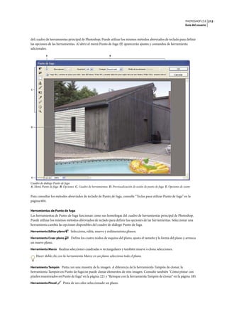 PHOTOSHOP CS3
Guía del usuario
212
del cuadro de herramientas principal de Photoshop. Puede utilizar los mismos métodos abreviados de teclado para definir
las opciones de las herramientas. Al abrir el menú Punto de fuga aparecerán ajustes y comandos de herramienta
adicionales.
Cuadro de diálogo Punto de fuga
A. Menú Punto de fuga B. Opciones C. Cuadro de herramientas D. Previsualización de sesión de punto de fuga E. Opciones de zoom
Para consultar los métodos abreviados de teclado de Punto de fuga, consulte “Teclas para utilizar Punto de fuga” en la
página 604.
Herramientas de Punto de fuga
Las herramientas de Punto de fuga funcionan como sus homólogas del cuadro de herramientas principal de Photoshop.
Puede utilizar los mismos métodos abreviados de teclado para definir las opciones de las herramientas. Seleccionar una
herramienta cambia las opciones disponibles del cuadro de diálogo Punto de fuga.
Herramienta Editar plano Selecciona, edita, mueve y redimensiona planos.
Herramienta Crear plano Define los cuatro nodos de esquina del plano, ajusta el tamaño y la forma del plano y arranca
un nuevo plano.
Herramienta Marco Realiza selecciones cuadradas o rectangulares y también mueve o clona selecciones.
Hacer doble clic con la herramienta Marco en un plano selecciona todo el plano.
Herramienta Tampón Pinta con una muestra de la imagen. A diferencia de la herramienta Tampón de clonar, la
herramienta Tampón en Punto de fuga no puede clonar elementos de otra imagen. Consulte también “Cómo pintar con
píxeles muestreados en Punto de fuga” en la página 221 y “Retoque con la herramienta Tampón de clonar” en la página 183.
Herramienta Pincel Pinta de un color seleccionado un plano.
C
E
D
BA
 