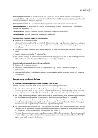 PHOTOSHOP CS3
Guía del usuario
213
Herramienta Transformación Cambia la escala, rota y mueve una selección flotante moviendo los manejadores del
rectángulo delimitador. Funciona de modo similar al comando Transformación libre en una selección rectangular. Consulte
también “Transformación libre” en la página 202.
Herramienta Cuentagotas Selecciona un color para pintar al hacer clic en la imagen de previsualización.
Herramienta Medición Mide distancias y ángulos de un elemento en un plano. Consulte también “Cómo medir en
Punto de fuga” en la página 222
Herramienta Zoom Aumenta o reduce la vista de la imagen en la ventana de previsualización.
Herramienta Mano Mueve la imagen en la ventana de previsualización.
Cómo aumentar o reducir la imagen de previsualización
❖ Realice una de las siguientes acciones:
• Seleccione la herramienta Zoom en el cuadro de diálogo Punto de fuga y haga clic o arrastre el puntero en la imagen
de previsualización para aumentarla; mantenga pulsada la tecla Alt (Windows) u Opción (Mac OS) y haga clic o arrastre
para reducirla.
• Especifique un nivel de ampliación en el cuadro de texto Nivel de zoom, situado en la parte inferior del cuadro de
diálogo.
• Haga clic en los botones Ampliar o Reducir .
• Para aumentar la imagen de previsualización temporalmente, mantenga pulsada la tecla "x". Esto resulta especialmente
útil para colocar los nodos de esquina al definir un plano y para trabajar con detalles.
Movimiento de la imagen en la ventana de previsualización
❖ Realice una de las siguientes acciones:
• Seleccione la herramienta Mano del cuadro de diálogo Punto de fuga y arrastre el puntero en la imagen de
previsualización.
• Mantenga pulsada la barra espaciadora con cualquier herramienta seleccionada y arrastrar el puntero en la imagen de
previsualización.
Cómo trabajar con Punto de fuga
1. (Opcional) Prepare la imagen para trabajar con ella en Punto de fuga.
Antes de seleccionar el comando Punto de fuga, realice cualquiera de las siguientes acciones:
• Para colocar los resultados del trabajo de Punto de fuga en una capa independiente, cree una nueva capa antes de
seleccionar el comando Punto de fuga. Colocar los resultados de Punto de fuga en una capa independiente conserva la
imagen original y, además, puede utilizar los controles de opacidad de capa, los estilos y los modos de fusión.
• Si va a clonar el contenido de la imagen más allá de los límites del tamaño de imagen actual, aumente el tamaño de lienzo
para dar cabida al contenido adicional. Consulte también “Cambio del tamaño del lienzo” en la página 182
• Si va a pegar un elemento del Portapapeles de Photoshop en Punto de fuga, copie el elemento antes de seleccionar el
comando Punto de fuga. El elemento copiado puede proceder de un documento de Photoshop distinto. Si va a copiar
texto, seleccione toda la capa de texto y, a continuación, cópiela en el Portapapeles.
• Para limitar los resultados de Punto de fuga a áreas específicas de la imagen, realice una selección o añada una máscara
a la imagen antes de seleccionar el comando Punto de fuga. Consulte también “Selección con las herramientas de marco”
en la página 230 y “Acerca de las máscaras y los canales alfa” en la página 252.
• Para copiar algún elemento en perspectiva de un documento a otro de Photoshop, primero copie el elemento cuando esté
en Punto de fuga en uno de los documentos. Cuando pegue el elemento en otro documento cuando esté en Punto de
fuga, se conservará la perspectiva del elemento.
 