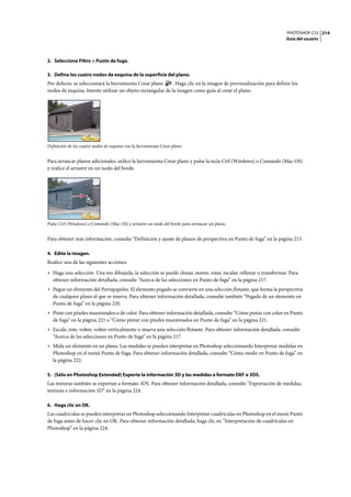 PHOTOSHOP CS3
Guía del usuario
214
2. Seleccione Filtro > Punto de fuga.
3. Defina los cuatro nodos de esquina de la superficie del plano.
Por defecto, se seleccionará la herramienta Crear plano . Haga clic en la imagen de previsualización para definir los
nodos de esquina. Intente utilizar un objeto rectangular de la imagen como guía al crear el plano.
Definición de los cuatro nodos de esquina con la herramienta Crear plano
Para arrancar planos adicionales, utilice la herramienta Crear plano y pulse la tecla Ctrl (Windows) o Comando (Mac OS)
y realice el arrastre en un nodo del borde.
Pulse Ctrl (Windows) o Comando (Mac OS) y arrastre un nodo del borde para arrancar un plano.
Para obtener más información, consulte “Definición y ajuste de planos de perspectiva en Punto de fuga” en la página 215.
4. Edite la imagen.
Realice una de las siguientes acciones:
• Haga una selección. Una vez dibujada, la selección se puede clonar, mover, rotar, escalar, rellenar o transformar. Para
obtener información detallada, consulte “Acerca de las selecciones en Punto de fuga” en la página 217.
• Pegue un elemento del Portapapeles. El elemento pegado se convierte en una selección flotante, que forma la perspectiva
de cualquier plano al que se mueva. Para obtener información detallada, consulte también “Pegado de un elemento en
Punto de fuga” en la página 220.
• Pinte con píxeles muestreados o de color. Para obtener información detallada, consulte “Cómo pintar con color en Punto
de fuga” en la página 221 o “Cómo pintar con píxeles muestreados en Punto de fuga” en la página 221.
• Escale, rote, voltee, voltee verticalmente o mueva una selección flotante. Para obtener información detallada, consulte
“Acerca de las selecciones en Punto de fuga” en la página 217.
• Mida un elemento en un plano. Las medidas se pueden interpretar en Photoshop seleccionando Interpretar medidas en
Photoshop en el menú Punto de fuga. Para obtener información detallada, consulte “Cómo medir en Punto de fuga” en
la página 222.
5. (Sólo en Photoshop Extended) Exporte la información 3D y las medidas a formato DXF o 3DS.
Las texturas también se exportan a formato 3DS. Para obtener información detallada, consulte “Exportación de medidas,
texturas e información 3D” en la página 224.
6. Haga clic en OK.
Las cuadrículas se pueden interpretar en Photoshop seleccionando Interpretar cuadrículas en Photoshop en el menú Punto
de fuga antes de hacer clic en OK. Para obtener información detallada, haga clic en “Interpretación de cuadrículas en
Photoshop” en la página 224.
 