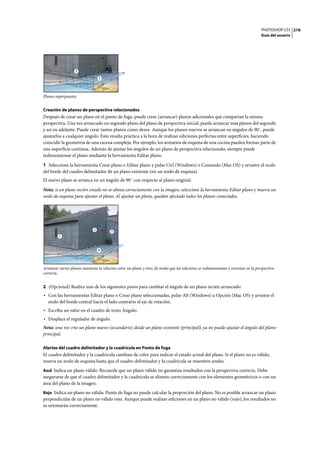 PHOTOSHOP CS3
Guía del usuario
216
Planos superpuestos
Creación de planos de perspectiva relacionados
Después de crear un plano en el punto de fuga, puede crear (arrancar) planos adicionales que compartan la misma
perspectiva. Una vez arrancado un segundo plano del plano de perspectiva inicial, puede arrancar más planos del segundo
y así en adelante. Puede crear tantos planos como desee. Aunque los planos nuevos se arrancan en ángulos de 90˚, puede
ajustarlos a cualquier ángulo. Esto resulta práctico a la hora de realizar ediciones perfectas entre superficies, haciendo
coincidir la geometría de una escena compleja. Por ejemplo, los armarios de esquina de una cocina pueden formar parte de
una superficie continua. Además de ajustar los ángulos de un plano de perspectiva relacionado, siempre puede
redimensionar el plano mediante la herramienta Editar plano.
1 Seleccione la herramienta Crear plano o Editar plano y pulse Ctrl (Windows) o Comando (Mac OS) y arrastre el nodo
del borde del cuadro delimitador de un plano existente (no un nodo de esquina).
El nuevo plano se arranca en un ángulo de 90˚ con respecto al plano original.
Nota: si un plano recién creado no se alinea correctamente con la imagen, seleccione la herramienta Editar plano y mueva un
nodo de esquina para ajustar el plano. Al ajustar un plano, quedan afectado todos los planos conectados.
Arrancar varios planos mantiene la relación entre un plano y otro, de modo que las ediciones se redimensionan y orientan en la perspectiva
correcta.
2 (Opcional) Realice uno de los siguientes pasos para cambiar el ángulo de un plano recién arrancado:
• Con las herramientas Editar plano o Crear plano seleccionadas, pulse Alt (Windows) u Opción (Mac OS) y arrastre el
nodo del borde central hacia el lado contrario al eje de rotación.
• Escriba un valor en el cuadro de texto Ángulo.
• Desplace el regulador de ángulo.
Nota: una vez cree un plano nuevo (secundario) desde un plano existente (principal), ya no puede ajustar el ángulo del plano
principal.
Alertas del cuadro delimitador y la cuadrícula en Punto de fuga
El cuadro delimitador y la cuadrícula cambian de color para indicar el estado actual del plano. Si el plano no es válido,
mueva un nodo de esquina hasta que el cuadro delimitador y la cuadrícula se muestren azules.
Azul Indica un plano válido. Recuerde que un plano válido no garantiza resultados con la perspectiva correcta. Debe
asegurarse de que el cuadro delimitador y la cuadrícula se alineen correctamente con los elementos geométricos o con un
área del plano de la imagen.
Rojo Indica un plano no válido. Punto de fuga no puede calcular la proporción del plano. No es posible arrancar un plano
perpendicular de un plano no válido rojo. Aunque puede realizar ediciones en un plano no válido (rojo), los resultados no
se orientarán correctamente.
1
2
1
2
3
4
 