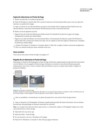 PHOTOSHOP CS3
Guía del usuario
220
Copia de selecciones en Punto de fuga
1 Realice una selección en un plano de perspectiva.
2 Pulse Alt (Windows) u Opción (Mac OS) y arrastre la selección con la herramienta Marco para crear una copia de la
selección y sus píxeles de la imagen.
La copia se convierte en una selección flotante, que parece estar pasando sobre la imagen principal. Puede mover una
selección flotante o seleccionar la herramienta Transformar para escalar o rotar dicha selección.
3 Realice una de las siguientes acciones:
• Haga clic fuera de la selección flotante para deseleccionarla. El contenido de la selección se pega en la imagen,
reemplazando los píxeles que estaban debajo.
• Haga clic en la selección flotante con la herramienta Marco o la herramienta Transformar y pulse Alt (Windows) u
Opción (Mac OS) y arrastre para realizar otra copia. Una vez copiada, la selección original se deselecciona y reemplaza
los píxeles que estaban debajo.
Al pulsar Ctrl+Mayús+T (Windows) o Comando+Mayús+T (Mac OS), se duplica el último movimiento de duplicación.
Éste es un método sencillo para clonar contenido varias veces.
Véase también
“Acerca de las selecciones en Punto de fuga” en la página 217
Pegado de un elemento en Punto de fuga
Puede pegar un elemento del Portapapeles en Punto de fuga. El elemento copiado puede proceder del mismo documento
o de otro distinto. Una vez pegado en Punto de fuga, el elemento se convierte en una selección flotante que puede
redimensionar, rotar, mover o clonar. Cuando la selección flotante se mueve a un plano seleccionado, se adapta a la
perspectiva del plano.
Pegado de un elemento en Punto de fuga
A. Motivo copiado de un documento independiente B. Imagen con una selección (para limitar los resultados) creada en Photoshop antes de
abrir Punto de fuga C. Motivo pegado en Punto de fuga que se mueve al plano y respeta la selección
Para su comodidad, se recomienda que cree planos de perspectiva en una sesión de Punto de fuga anterior.
1 Copie un elemento en el Portapapeles. El elemento copiado puede proceder del mismo documento o de otro distinto.
Recuerde que sólo puede pegar un elemento rasterizado (no vectorial).
Nota: si va a copiar texto, seleccione toda la capa de texto y, a continuación, cópiela en el Portapapeles. Pegará una versión
rasterizada del texto en Punto de fuga.
2 (Opcional) Cree una nueva capa.
3 Seleccione Filtro > Punto de fuga.
4 En caso necesario, cree uno o más planos en la imagen.
5 Pulse Ctrl-V (Windows) o Comando-V (Mac OS) para pegar el elemento.
A
CB
 