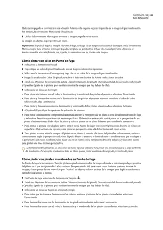 PHOTOSHOP CS3
Guía del usuario
221
El elemento pegado se convierte en una selección flotante en la esquina superior izquierda de la imagen de previsualización.
Por defecto, la herramienta Marco está seleccionada.
6 Utilice la herramienta Marco para arrastrar la imagen pegada en un marco.
La imagen se adapta a la perspectiva del plano.
Importante: después de pegar la imagen en Punto de fuga, no haga clic en ninguna ubicación de la imagen con la herramienta
Marco, excepto para arrastrar la imagen pegada a un plano de perspectiva. Si hace clic en cualquier otra ubicación, se
deseleccionará la selección flotante y se pegarán permanentemente los píxeles en la imagen.
Cómo pintar con color en Punto de fuga
1 Seleccione la herramienta Pincel.
2 Especifique un color de pincel realizando uno de los procedimientos siguientes:
• Seleccione la herramienta Cuentagotas y haga clic en un color de la imagen de previsualización.
• Haga clic en el cuadro Color de pincel para abrir el Selector de color de Adobe y seleccionar un color.
3 En el área Opciones de herramienta, defina Diámetro (tamaño del pincel), Dureza (cantidad de suavizado en el pincel)
y Opacidad (grado de la pintura para ocultar o mostrar la imagen que hay debajo de ella).
4 Seleccione un modo en Corregir:
• Para pintar sin fusionar con el color, la iluminación y la sombra de los píxeles adyacentes, seleccione Desactivado.
• Para pintar y fusionar los trazos con la iluminación de los píxeles adyacentes mientras mantiene el color del color
seleccionado, elija Luminancia.
• Para pintar y fusionar con colores, iluminación y sombreado de los píxeles seleccionados, seleccione Activado.
5 (Opcional) Especifique las opciones de aplicación de pintura:
• Para pintar continuamente componiendo automáticamente la perspectiva de un plano a otro, abra el menú Punto de fuga
y seleccione Permitir operaciones de varias superficies. Al desactivar esta opción podrá pintar en la perspectiva de un
plano al mismo tiempo. Debe dejar de pintar y volver a pintar en un plano diferente para cambiar la perspectiva.
• Para limitar la pintura sólo al plano activo, abra el menú Punto de fuga y seleccione Operaciones de corte en bordes de
superficie. Al desactivar esta opción podrá pintar en perspectiva más allá de los límites del plano activo.
6 Para pintar, arrastre sobre la imagen. Al pintar en un plano, el tamaño y la forma del pincel se redimensiona y orienta
correctamente según la perspectiva del plano. Si pulsa Mayús y arrastra, se limite al trazo a una línea recta que se adapte a
la perspectiva del plano. También puede hacer clic en un punto con la herramienta Pincel y pulsar Mayús en otro punto
para pintar una línea recta en perspectiva.
La herramienta Pincel respeta las selecciones de marco y puede utilizarse para pintar una línea marcada a lo largo del borde
de la selección. Por ejemplo, si selecciona todo un plano, puede pintar una línea a lo largo del perímetro del plano.
Cómo pintar con píxeles muestreados en Punto de fuga
En Punto de fuga, la herramienta Tampón pinta con píxeles muestreados. La imagen clonada se orienta según la perspectiva
del plano en el que está pintando. La herramienta Tampón resulta útil para tareas como fusionar y retocar áreas de la
imagen, clonar partes de una superficie para "ocultar" un objeto, o clonar un área de la imagen para duplicar un objeto o
extender una textura o motivo.
1 En Punto de fuga, seleccione la herramienta Tampón .
2 En el área Opciones de herramienta, defina Diámetro (tamaño del pincel), Dureza (cantidad de suavizado en el pincel)
y Opacidad (grado de la pintura para ocultar o mostrar la imagen que hay debajo de ella).
3 Seleccione un modo de fusión en el menú Corregir.
• Para evitar que los trazos se fusionen con los colores, sombras y texturas de los píxeles circundantes, seleccione
Desactivado.
• Para fusionar los trazos con la iluminación de los píxeles circundantes, seleccione Luminancia.
• Para fusionar los trazos con el color, la iluminación y el sombreado de los píxeles circundantes, seleccione Activado.
 