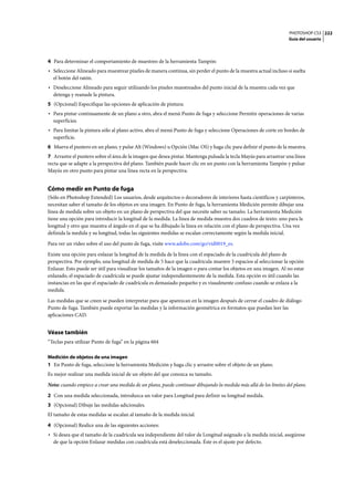 PHOTOSHOP CS3
Guía del usuario
222
4 Para determinar el comportamiento de muestreo de la herramienta Tampón:
• Seleccione Alineado para muestrear píxeles de manera continua, sin perder el punto de la muestra actual incluso si suelta
el botón del ratón.
• Deseleccione Alineado para seguir utilizando los píxeles muestreados del punto inicial de la muestra cada vez que
detenga y reanude la pintura.
5 (Opcional) Especifique las opciones de aplicación de pintura:
• Para pintar continuamente de un plano a otro, abra el menú Punto de fuga y seleccione Permitir operaciones de varias
superficies.
• Para limitar la pintura sólo al plano activo, abra el menú Punto de fuga y seleccione Operaciones de corte en bordes de
superficie.
6 Mueva el puntero en un plano, y pulse Alt (Windows) u Opción (Mac OS) y haga clic para definir el punto de la muestra.
7 Arrastre el puntero sobre el área de la imagen que desea pintar. Mantenga pulsada la tecla Mayús para arrastrar una línea
recta que se adapte a la perspectiva del plano. También puede hacer clic en un punto con la herramienta Tampón y pulsar
Mayús en otro punto para pintar una línea recta en la perspectiva.
Cómo medir en Punto de fuga
(Sólo en Photoshop Extended) Los usuarios, desde arquitectos o decoradores de interiores hasta científicos y carpinteros,
necesitan saber el tamaño de los objetos en una imagen. En Punto de fuga, la herramienta Medición permite dibujar una
línea de medida sobre un objeto en un plano de perspectiva del que necesite saber su tamaño. La herramienta Medición
tiene una opción para introducir la longitud de la medida. La línea de medida muestra dos cuadros de texto: uno para la
longitud y otro que muestra el ángulo en el que se ha dibujado la línea en relación con el plano de perspectiva. Una vez
definida la medida y su longitud, todas las siguientes medidas se escalan correctamente según la medida inicial.
Para ver un vídeo sobre el uso del punto de fuga, visite www.adobe.com/go/vid0019_es.
Existe una opción para enlazar la longitud de la medida de la línea con el espaciado de la cuadrícula del plano de
perspectiva. Por ejemplo, una longitud de medida de 5 hace que la cuadrícula muestre 5 espacios al seleccionar la opción
Enlazar. Esto puede ser útil para visualizar los tamaños de la imagen o para contar los objetos en una imagen. Al no estar
enlazado, el espaciado de cuadrícula se puede ajustar independientemente de la medida. Esta opción es útil cuando las
instancias en las que el espaciado de cuadrícula es demasiado pequeño y es visualmente confuso cuando se enlaza a la
medida.
Las medidas que se creen se pueden interpretar para que aparezcan en la imagen después de cerrar el cuadro de diálogo
Punto de fuga. También puede exportar las medidas y la información geométrica en formatos que puedan leer las
aplicaciones CAD.
Véase también
“Teclas para utilizar Punto de fuga” en la página 604
Medición de objetos de una imagen
1 En Punto de fuga, seleccione la herramienta Medición y haga clic y arrastre sobre el objeto de un plano.
Es mejor realizar una medida inicial de un objeto del que conozca su tamaño.
Nota: cuando empiece a crear una medida de un plano, puede continuar dibujando la medida más allá de los límites del plano.
2 Con una medida seleccionada, introduzca un valor para Longitud para definir su longitud medida.
3 (Opcional) Dibuje las medidas adicionales.
El tamaño de estas medidas se escalan al tamaño de la medida inicial.
4 (Opcional) Realice una de las siguientes acciones:
• Si desea que el tamaño de la cuadrícula sea independiente del valor de Longitud asignado a la medida inicial, asegúrese
de que la opción Enlazar medidas con cuadrícula está deseleccionada. Éste es el ajuste por defecto.
 