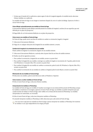 PHOTOSHOP CS3
Guía del usuario
223
• Si desea que el tamaño de la cuadrícula se ajuste según el valor de Longitud asignado a la medida inicial, seleccione
Enlazar medidas con cuadrícula.
Las medidas de Punto de fuga en una imagen se mantienen después de cerrar el cuadro de diálogo. Aparecen al volver a
iniciar Punto de fuga.
Cómo dibujar automáticamente una medida en Punto de fuga
La herramienta Medición puede dibujar automáticamente las medidas de longitud y anchura de una superficie que está
definida por un plano de perspectiva.
❖ Haga doble clic en la herramienta Medición en un plano de perspectiva.
Cómo mover una medida en Punto de fuga
En Punto de fuga, puede mover una línea de medida sin cambiar su orientación (ángulo) o longitud.
1 Seleccione la herramienta Medición.
2 Haga clic en cualquier ubicación de la longitud de una medida existente y arrastre.
Cambio de la longitud o la orientación de una medida
Puede cambiar la longitud o la orientación (ángulo) de una medida existente.
1 Seleccione la herramienta Medición y muévala sobre el punto final de una línea de medida existente.
2 Realice una de las siguientes acciones:
• Para cambiar la orientación y longitud de una medida, arrastre un punto final.
• Para cambiar la longitud de una medida y restringir sus cambios de ángulo en incrementos de 15 grados, pulse la tecla
Ctrl (Windows) o Comando (Mac OS) y arrastre un punto final.
• Para cambiar la longitud de una medida sin cambiar su orientación, pulse la tecla Alt (Windows) u Opción (Mac OS) y
arrastre un punto final.
• Para cambiar la orientación de una medida sin cambiar su longitud, pulse la tecla Mayús y arrastre un punto final.
Eliminación de una medida en Punto de fuga
❖ Seleccione una medida y pulse la tecla Retroceso (sólo en Windows) o Suprimir.
Cómo mostrar u ocultar medidas en Punto de fuga
❖ Abra el menú Punto de fuga y seleccione Mostrar medidas.
Interpretación de medidas en Photoshop
Las medidas de Punto de fuga son invisibles al visualizar una imagen en una ventana del documento de Photoshop, aunque
las medidas se mantienen en la imagen y aparecen al iniciar Punto de fuga. Las medidas se pueden interpretar para que
cuando termine de trabajar en Punto de fuga, estén visibles en la ventana del documento de Photoshop. Las medidas
interpretadas son rasterizadas, no vectoriales.
❖ Abra el menú Punto de fuga y seleccione Interpretar medidas en Photoshop.
El comando Interpretar medidas en Photoshop se debe seleccionar para cada sesión de Punto de fuga.
Cree una nueva capa para los resultados de Punto de fuga si piensa interpretar las medidas en Photoshop. Esto mantiene
las medidas en una capa independiente de la imagen principal.
 