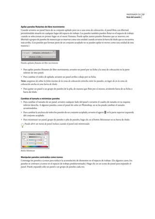 PHOTOSHOP CS3
Guía del usuario
17
Apilar paneles flotantes de libre movimiento
Cuando arrastra un panel fuera de su conjunto apilado pero no a una zona de colocación, el panel flota con libertad,
permitiéndole situarlo en cualquier lugar del espacio de trabajo. Los paneles también pueden flotar en el espacio de trabajo
cuando se seleccionan en primer lugar en el menú Ventana. Puede apilar juntos paneles flotantes que se mueven con
libertad o grupos de paneles de manera que se muevan como una unidad cuando arrastra la barra de título que se encuentra
más arriba. (Los paneles que forman parte de un conjunto acoplado no se pueden apilar ni mover como una unidad de esta
manera.)
Paneles apilados flotantes de libre movimiento
• Para apilar paneles flotantes de libre movimiento, arrastre un panel por su ficha a la zona de colocación en la parte
inferior de otro panel.
• Para cambiar el orden de apilado, arrastre un panel arriba o abajo por su ficha.
Nota: asegúrese de soltar la ficha encima de la zona de colocación estrecha entre los paneles, en lugar de en la zona de
colocación ancha en una barra de título.
• Para quitar un panel o un grupo de paneles de la pila, de manera que flote por sí mismo, arrástrelo fuera de su ficha o
barra de título.
Cambiar el tamaño o minimizar paneles
• Para cambiar el tamaño de un panel, arrastre cualquier lado del panel o arrastre el cuadro de tamaño en su esquina
inferior derecha. A algunos paneles, como el panel de color en Photoshop, no se les puede cambiar el tamaño
arrastrándolos.
• Para cambiar la anchura de todos los paneles de un conjunto acoplado, arrastre el agarre en la parte superior izquierda
del conjunto acoplado.
• Para minimizar un panel, grupo de paneles o pila de paneles, haga clic en el botón Minimizar en su barra de título.
Puede abrir un menú de panel incluso cuando el panel está minimizado.
Botón Minimizar
Manipular paneles contraídos como iconos
Contraiga los paneles a iconos para reducir la acumulación de elementos en el espacio de trabajo. (En algunos casos, los
paneles se contraen a iconos en el espacio de trabajo predeterminado.) Haga clic en un icono de panel para expandir el
panel. Puede expandir sólo un panel o un grupo de paneles cada vez.
 