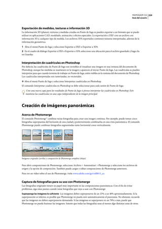 PHOTOSHOP CS3
Guía del usuario
224
Exportación de medidas, texturas e información 3D
La información 3D (planos), texturas y medidas creadas en Punto de fuga se pueden exportar a un formato que se puede
utilizar en aplicaciones CAD, modelado, animación y efectos especiales. La exportación a DXF crea un archivo con
información 3D y cualquier tipo de medida. Los archivos 3DS exportados contienen texturas interpretadas, además de la
información geométrica.
1 Abra el menú Punto de fuga y seleccione Exportar a DXF o Exportar a 3DS.
2 En el cuadro de diálogo Exportar a DXF o Exportar a 3DS, seleccione una ubicación para el archivo guardado y haga clic
en Guardar.
Interpretación de cuadrículas en Photoshop
Por defecto, las cuadrículas de Punto de fuga son invisibles al visualizar una imagen en una ventana del documento de
Photoshop, aunque las medidas se mantienen en la imagen y aparecen al iniciar Punto de fuga. Las cuadrículas se pueden
interpretar para que cuando termine de trabajar en Punto de fuga, estén visibles en la ventana del documento de Photoshop.
Las cuadrículas interpretadas son rasterizadas, no vectoriales.
❖ Abra el menú Punto de fuga y seleccione Interpretar cuadrículas en Photoshop.
El comando Interpretar cuadrículas en Photoshop se debe seleccionar para cada sesión de Punto de fuga.
Cree una nueva capa para los resultados de Punto de fuga si piensa interpretar las cuadrículas en Photoshop. Esto
mantiene las cuadrículas en una capa independiente de la imagen principal.
Creación de imágenes panorámicas
Acerca de Photomerge
El comando Photomerge™ combina varias fotografías para crear una imagen continua. Por ejemplo, puede tomar cinco
fotografías superpuestas del horizonte de una ciudad y posteriormente combinarlas en una vista panorámica. El comando
Photomerge puede combinar fotografías segmentadas tanto horizontal como verticalmente.
Imágenes originales (arriba) y composición de Photomerge completa (abajo)
Para abrir composiciones de Photomerge, seleccione Archivo > Automatizar > Photomerge y seleccione los archivos de
origen y la opción de composición. También puede cargar y editar composiciones de Photomerge anteriores.
Para ver un vídeo sobre el uso de Photomerge, visite www.adobe.com/go/vid0013_es.
Captura de fotografías para su uso con Photomerge
Las fotografías originales tienen un papel muy importante en las composiciones panorámicas. Con el fin de evitar
problemas, siga estas pautas cuando tome fotografías que vaya a usar con Photomerge:
Superponga las imágenes lo suficiente Las imágenes deben superponerse de un 25% a un 40% aproximadamente. Si la
superposición es inferior, es posible que Photomerge no pueda unir automáticamente el panorama. No obstante, recuerde
que las imágenes no deben superponerse demasiado. Si las imágenes se superponen en un 70% o más, puede que
Photomerge no pueda fusionar las imágenes. Intente que todas las fotografías sean al menos algo distintas unas de otras.
 