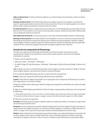 PHOTOSHOP CS3
Guía del usuario
225
Utilice una distancia focal Si utiliza una lente de ampliación, no cambie la distancia focal (aumentar o reducir) al realizar
las fotografías.
Mantenga nivelada la cámara Si bien Photomerge puede procesar ligeras rotaciones entre imágenes, una inclinación
superior a algunos grados puede ocasionar errores al montar el panorama. El uso de un trípode equipado con un cabezal
giratorio ayuda a mantener la alineación y el punto de vista de la cámara.
No cambie de posición Procure no cambiar de posición al realizar una serie de fotografías para que éstas tengan el mismo
punto de vista. El uso del objetivo con la cámara cerca del ojo ayuda a mantener un punto de vista estable. También puede
usar un trípode para mantener la cámara fija.
Evite utilizar lentes de distorsión Las lentes de ojo de pez y otras lentes de distorsión pueden interferir con Photomerge.
Mantenga la misma exposición Evite utilizar el flash en unas fotografías y en otras no. La función avanzada de fusión de
Photomerge permite suavizar las exposiciones distintas, pero las diferencias extremas dificultan la alineación. Algunas
cámaras digitales cambian los ajustes de exposición de forma automática al realizar las fotografías, por lo que quizá deba
comprobar los de su cámara para asegurarse de que todas las imágenes tengan la misma exposición.
Creación de una composición de Photomerge
Al montar una composición de Photomerge, debe identificar los archivos de origen y el panorama se monta
automáticamente. Después de que el panorama se haya montado, puede reajustar la colocación de las fotografías
individuales si es necesario.
1 Realice una de las siguientes acciones:
• Seleccione Archivo > Automatizar > Photomerge.
• En Adobe® Bridge CS3, elija Herramientas > Photoshop > Photomerge en la barra de menús de Bridge. Continúe con el
paso 5.
Nota: en Bridge, seleccionar el comando Photomerge utiliza todas las imágenes mostradas actualmente en Bridge. Si sólo desea
utilizar imágenes específicas, selecciónelas antes de elegir el comando Photomerge.
2 En el cuadro de diálogo Photomerge, seleccione una opción del menú emergente Usar:
Archivos Genera una composición de Photomerge utilizando archivos individuales.
Carpetas Utiliza todas las imágenes almacenadas en una carpeta para crear la composición de Photomerge. Los archivos
de la carpeta aparecen en el cuadro de diálogo.
O haga clic en Añadir archivos abiertos para utilizar las imágenes que tenga abiertas en Photoshop como archivos de origen
para Photomerge.
3 Haga clic en el botón Explorar para localizar los archivos de origen o carpeta que desea utilizar para crear la composición
de Photomerge.
Puede añadir más archivos si hace clic de nuevo en el botón Explorar para localizar más archivos de origen. Puede quitar
un archivo de la lista Archivos de origen en cualquier momento. Para ello, selecciónelo y haga clic en el botón Quitar.
4 Seleccione una opción de composición.
Automático Photoshop analiza las imágenes originales y aplica una composición cilíndrica o en perspectiva, según resulte
más adecuado para el producto final.
Perspectiva Crea una composición consistente mediante la designación de una de las imágenes de origen (por defecto, la
imagen central) como imagen de referencia. A continuación, las demás imágenes se transforman (cambian de posición, se
estiran o se sesgan como sea preciso) de manera que coincida el contenido superpuesto de todas las capas.
Cilíndrico Reduce la distorsión en forma de pajarita que puede tener lugar con la composición Perspectiva mostrando cada
una de las imágenes como si fuera un cilindro abierto. Pese a todo, el contenido superpuesto de todas las capas sigue
coincidiendo. La imagen de referencia se sitúa en el centro. Constituye la opción idónea para crear panoramas amplios.
 