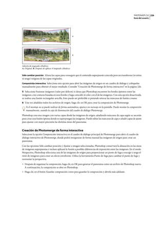 PHOTOSHOP CS3
Guía del usuario
226
Adición de mapeado cilíndrico
A. Original B. Después de aplicar el mapeado cilíndrico
Sólo cambiar posición Alinea las capas para conseguir que el contenido superpuesto coincida pero no transforma (ni estira
ni sesga) ninguna de las capas originales.
Composición interactiva Seleccione esta opción para abrir las imágenes de origen en un cuadro de diálogo y colóquelas
manualmente para obtener el mejor resultado. Consulte “Creación de Photomerge de forma interactiva” en la página 226.
5 Seleccione Fusionar imágenes (valor por defecto) si desea que Photoshop encuentre los bordes óptimos entre las
imágenes, cree costuras basadas en esos bordes y haga coincidir el color con el de las imágenes. Con esta opción desactivada,
se realiza una fusión rectangular sencilla. Esto puede ser preferible si pretende retocar las máscaras de fusión a mano.
6 Una vez añadidos todos los archivos de origen, haga clic en OK para crear la composición de Photomerge.
Si el montaje no se puede realizar de forma automática, aparece un mensaje en la pantalla. Puede montar la composición
manualmente, usando la caja de iluminación del cuadro de diálogo Photomerge.
Photoshop crea una imagen con varias capas desde las imágenes de origen, añadiendo máscaras de capa según se necesite
para crear una fusión óptima donde se superpongan las imágenes. Puede editar las máscaras de capa o añadir capas de ajuste
para ajustar con mayor precisión las distintas áreas del panorama.
Creación de Photomerge de forma interactiva
Seleccione la opción Composición interactiva en el cuadro de diálogo principal de Photomerge para abrir el cuadro de
diálogo interactivo de Photomerge, donde podrá reorganizar de forma manual las imágenes de origen para crear un
panorama.
Con las opciones Sólo cambiar posición y Ajustar a imagen seleccionadas, Photoshop conservará la alineación en las áreas
de imágenes superpuestas e incluso aplicará la fusión a posibles diferencias de exposición entre las imágenes. En el modo
Perspectiva, Photoshop selecciona una de las imágenes de origen para proporcionar un punto de fuga y encoge o sesga el
resto de imágenes para crear un efecto envolvente. Utilice la herramienta Punto de fuga para cambiar el punto de fuga y
reorientar la perspectiva.
• Después de organizar la composición, haga clic en OK para generar el panorama como un archivo de Photoshop nuevo.
A continuación, la composición se abre en Photoshop.
• Haga clic en el botón Guardar composición como para guardar la composición y abrirla más adelante.
A
B
 