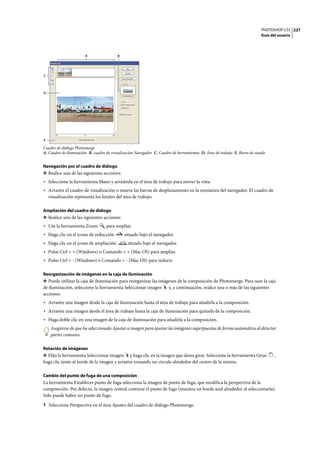 PHOTOSHOP CS3
Guía del usuario
227
Cuadro de diálogo Photomerge
A. Cuadro de iluminación B. cuadro de visualización Navegador C. Cuadro de herramientas D. Área de trabajo E. Barra de estado
Navegación por el cuadro de diálogo
❖ Realice una de las siguientes acciones:
• Seleccione la herramienta Mano y arrástrela en el área de trabajo para mover la vista.
• Arrastre el cuadro de visualización o mueva las barras de desplazamiento en la miniatura del navegador. El cuadro de
visualización representa los límites del área de trabajo.
Ampliación del cuadro de diálogo
❖ Realice una de las siguientes acciones:
• Use la herramienta Zoom para ampliar.
• Haga clic en el icono de reducción situado bajo el navegador.
• Haga clic en el icono de ampliación situado bajo el navegador.
• Pulse Ctrl + + (Windows) o Comando + + (Mac OS) para ampliar.
• Pulse Ctrl + - (Windows) o Comando + - (Mac OS) para reducir.
Reorganización de imágenes en la caja de iluminación
❖ Puede utilizar la caja de iluminación para reorganizar las imágenes de la composición de Photomerge. Para usar la caja
de iluminación, seleccione la herramienta Seleccionar imagen y, a continuación, realice una o más de las siguientes
acciones:
• Arrastre una imagen desde la caja de iluminación hasta el área de trabajo para añadirla a la composición.
• Arrastre una imagen desde el área de trabajo hasta la caja de iluminación para quitarla de la composición.
• Haga doble clic en una imagen de la caja de iluminación para añadirla a la composición.
Asegúrese de que ha seleccionado Ajustar a imagen para ajustar las imágenes superpuestas de forma automática al detectar
partes comunes.
Rotación de imágenes
❖ Elija la herramienta Seleccionar imagen y haga clic en la imagen que desea girar. Seleccione la herramienta Girar ,
haga clic junto al borde de la imagen y arrastre trazando un círculo alrededor del centro de la misma.
Cambio del punto de fuga de una composición
La herramienta Establecer punto de fuga selecciona la imagen de punto de fuga, que modifica la perspectiva de la
composición. Por defecto, la imagen central contiene el punto de fuga (muestra un borde azul alrededor al seleccionarla).
Sólo puede haber un punto de fuga.
1 Seleccione Perspectiva en el área Ajustes del cuadro de diálogo Photomerge.
D
A
E
B
C
 