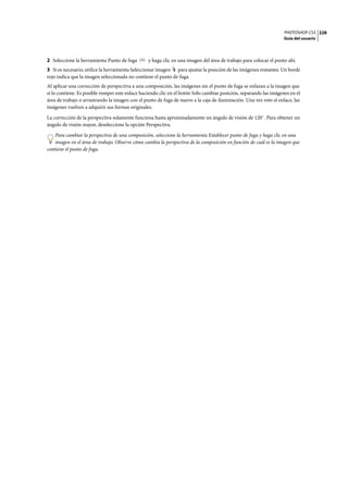 PHOTOSHOP CS3
Guía del usuario
228
2 Seleccione la herramienta Punto de fuga y haga clic en una imagen del área de trabajo para colocar el punto ahí.
3 Si es necesario, utilice la herramienta Seleccionar imagen para ajustar la posición de las imágenes restantes. Un borde
rojo indica que la imagen seleccionada no contiene el punto de fuga.
Al aplicar una corrección de perspectiva a una composición, las imágenes sin el punto de fuga se enlazan a la imagen que
sí lo contiene. Es posible romper este enlace haciendo clic en el botón Sólo cambiar posición, separando las imágenes en el
área de trabajo o arrastrando la imagen con el punto de fuga de nuevo a la caja de iluminación. Una vez roto el enlace, las
imágenes vuelven a adquirir sus formas originales.
La corrección de la perspectiva solamente funciona hasta aproximadamente un ángulo de visión de 120˚. Para obtener un
ángulo de visión mayor, deseleccione la opción Perspectiva.
Para cambiar la perspectiva de una composición, seleccione la herramienta Establecer punto de fuga y haga clic en una
imagen en el área de trabajo. Observe cómo cambia la perspectiva de la composición en función de cuál es la imagen que
contiene el punto de fuga.
 