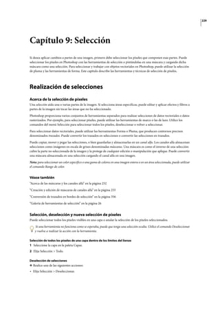 229
Capítulo 9: Selección
Si desea aplicar cambios a partes de una imagen, primero debe seleccionar los píxeles que componen esas partes. Puede
seleccionar los píxeles en Photoshop con las herramientas de selección o pintándolas en una máscara y cargando dicha
máscara como una selección. Para seleccionar y trabajar con objetos vectoriales en Photoshop, puede utilizar la selección
de pluma y las herramientas de forma. Este capítulo describe las herramientas y técnicas de selección de píxeles.
Realización de selecciones
Acerca de la selección de píxeles
Una selección aísla una o varias partes de la imagen. Si selecciona áreas específicas, puede editar y aplicar efectos y filtros a
partes de la imagen sin tocar las áreas que no ha seleccionado.
Photoshop proporciona varios conjuntos de herramientas separados para realizar selecciones de datos vectoriales o datos
rasterizados. Por ejemplo, para seleccionar píxeles, puede utilizar las herramientas de marco o las de lazo. Utilice los
comandos del menú Selección para seleccionar todos los píxeles, deseleccionar o volver a seleccionar.
Para seleccionar datos vectoriales, puede utilizar las herramientas Forma o Pluma, que producen contornos precisos
denominados trazados. Puede convertir los trazados en selecciones o convertir las selecciones en trazados.
Puede copiar, mover y pegar las selecciones, o bien guardarlas y almacenarlas en un canal alfa. Los canales alfa almacenan
selecciones como imágenes en escala de grises denominadas máscaras. Una máscara es como el inverso de una selección:
cubre la parte no seleccionada de la imagen y la protege de cualquier edición o manipulación que aplique. Puede convertir
una máscara almacenada en una selección cargando el canal alfa en una imagen.
Nota: para seleccionar un color específico o una gama de colores en una imagen entera o en un área seleccionada, puede utilizar
el comando Rango de color.
Véase también
“Acerca de las máscaras y los canales alfa” en la página 252
“Creación y edición de máscaras de canales alfa” en la página 255
“Conversión de trazados en bordes de selección” en la página 356
“Galería de herramientas de selección” en la página 26
Selección, deselección y nueva selección de píxeles
Puede seleccionar todos los píxeles visibles en una capa o anular la selección de los píxeles seleccionados.
Si una herramienta no funciona como se esperaba, puede que tenga una selección oculta. Utilice el comando Deseleccionar
y vuelva a realizar la acción con la herramienta.
Selección de todos los píxeles de una capa dentro de los límites del lienzo
1 Seleccione la capa en la paleta Capas.
2 Elija Selección > Todo.
Deselección de selecciones
❖ Realice una de las siguientes acciones:
• Elija Selección > Deseleccionar.
 