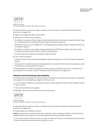PHOTOSHOP CS3
Guía del usuario
232
Opciones de selección
A. Nueva B. Añadir a C. Restar de D. Formar intersección con
3 (Opcional) Defina las opciones de calado y suavizado en la barra de opciones. Consulte “Suavizado de bordes de
selecciones” en la página 240.
4 Haga clic en la imagen para definir el punto inicial.
5 Realice una o más de las acciones siguientes:
• Para dibujar un segmento rectilíneo, coloque el puntero donde desee que termine el primer segmento rectilíneo y haga
clic. Continúe haciendo clic para definir los puntos finales de los segmentos siguientes.
• Para dibujar una línea recta a un múltiplo de 45˚, mantenga pulsada la tecla Mayús mientras se desplaza para hacer clic
en el siguiente segmento.
• Para dibujar un segmento a mano alzada, mantenga pulsada la tecla Alt (Windows) u Opción (Mac OS) y arrastre.
Cuando haya terminado, suelte la tecla Alt u Opción y el botón del ratón.
• Para borrar segmentos rectilíneos recién dibujados, pulse la tecla Supr.
6 Cierre el borde de selección:
• Coloque el puntero de la herramienta Lazo poligonal en el punto inicial (aparece un círculo cerrado junto al puntero) y
haga clic.
• Si el puntero no se encuentra en el punto inicial, haga doble clic en el puntero de la herramienta Lazo poligonal, o pulse
Ctrl (Windows) o Comando (Mac OS) y haga clic.
7 (Opcional) Haga clic en Perfeccionar borde para realizar más ajustes en el límite de selección o ver la selección con
distintos fondos o como máscara. Consulte “Precisión de bordes de selecciones” en la página 239.
Selección con la herramienta Lazo magnético
Con la herramienta Lazo magnético , el borde se ajusta a los bordes de las áreas definidas de la imagen. La herramienta
Lazo magnético no está disponible para imágenes de 32 bits por canal.
La herramienta Lazo magnético es especialmente útil para seleccionar rápidamente objetos con bordes complejos en fondos
de gran contraste.
1 Seleccione la herramienta Lazo magnético.
2 Especifique una de las opciones de selección en la barra de opciones.
Opciones de selección
A. Nueva B. Añadir a C. Restar de D. Formar intersección con
3 (Opcional) Defina las opciones de calado y suavizado en la barra de opciones. Consulte “Suavizado de bordes de
selecciones” en la página 240.
4 Defina cualquiera de las siguientes opciones:
Anchura Para especificar una anchura de detección, introduzca un valor en píxeles para Anchura. La herramienta Lazo
magnético detecta sólo los bordes que se encuentran dentro de la distancia especificada del puntero.
Para cambiar el puntero del lazo de manera que indique la anchura del lazo, pulse la tecla Bloq Mayús. Puede cambiar el
puntero mientras la herramienta está seleccionada pero no en uso.
A B C D
A B C D
 