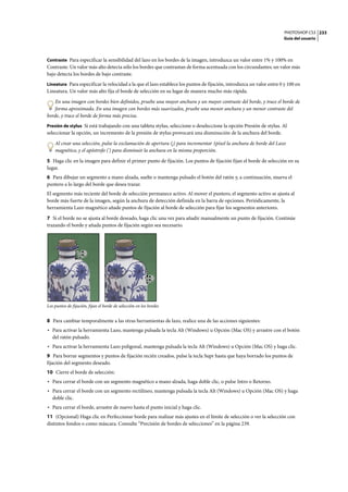 PHOTOSHOP CS3
Guía del usuario
233
Contraste Para especificar la sensibilidad del lazo en los bordes de la imagen, introduzca un valor entre 1% y 100% en
Contraste. Un valor más alto detecta sólo los bordes que contrastan de forma acentuada con los circundantes; un valor más
bajo detecta los bordes de bajo contraste.
Lineatura Para especificar la velocidad a la que el lazo establece los puntos de fijación, introduzca un valor entre 0 y 100 en
Lineatura. Un valor más alto fija el borde de selección en su lugar de manera mucho más rápida.
En una imagen con bordes bien definidos, pruebe una mayor anchura y un mayor contraste del borde, y trace el borde de
forma aproximada. En una imagen con bordes más suavizados, pruebe una menor anchura y un menor contraste del
borde, y trace el borde de forma más precisa.
Presión de stylus Si está trabajando con una tableta stylus, seleccione o deseleccione la opción Presión de stylus. Al
seleccionar la opción, un incremento de la presión de stylus provocará una disminución de la anchura del borde.
Al crear una selección, pulse la exclamación de apertura (¡) para incrementar 1píxel la anchura de borde del Lazo
magnético, y el apóstrofo (') para disminuir la anchura en la misma proporción.
5 Haga clic en la imagen para definir el primer punto de fijación. Los puntos de fijación fijan el borde de selección en su
lugar.
6 Para dibujar un segmento a mano alzada, suelte o mantenga pulsado el botón del ratón y, a continuación, mueva el
puntero a lo largo del borde que desea trazar.
El segmento más reciente del borde de selección permanece activo. Al mover el puntero, el segmento activo se ajusta al
borde más fuerte de la imagen, según la anchura de detección definida en la barra de opciones. Periódicamente, la
herramienta Lazo magnético añade puntos de fijación al borde de selección para fijar los segmentos anteriores.
7 Si el borde no se ajusta al borde deseado, haga clic una vez para añadir manualmente un punto de fijación. Continúe
trazando el borde y añada puntos de fijación según sea necesario.
Los puntos de fijación, fijan el borde de selección en los bordes
8 Para cambiar temporalmente a las otras herramientas de lazo, realice una de las acciones siguientes:
• Para activar la herramienta Lazo, mantenga pulsada la tecla Alt (Windows) u Opción (Mac OS) y arrastre con el botón
del ratón pulsado.
• Para activar la herramienta Lazo poligonal, mantenga pulsada la tecla Alt (Windows) u Opción (Mac OS) y haga clic.
9 Para borrar segmentos y puntos de fijación recién creados, pulse la tecla Supr hasta que haya borrado los puntos de
fijación del segmento deseado.
10 Cierre el borde de selección:
• Para cerrar el borde con un segmento magnético a mano alzada, haga doble clic, o pulse Intro o Retorno.
• Para cerrar el borde con un segmento rectilíneo, mantenga pulsada la tecla Alt (Windows) u Opción (Mac OS) y haga
doble clic.
• Para cerrar el borde, arrastre de nuevo hasta el punto inicial y haga clic.
11 (Opcional) Haga clic en Perfeccionar borde para realizar más ajustes en el límite de selección o ver la selección con
distintos fondos o como máscara. Consulte “Precisión de bordes de selecciones” en la página 239.
 