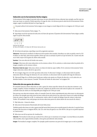 PHOTOSHOP CS3
Guía del usuario
235
Selección con la herramienta Varita mágica
La herramienta Varita mágica le permite seleccionar un área coloreada de forma coherente (por ejemplo, una flor roja) sin
tener que trazar su contorno. Puede especificar el rango de color o la tolerancia para la selección de la herramienta Varita
mágica, según la similitud del píxel en el que haga clic.
No puede utilizar la herramienta Varita mágica en una imagen en modo Mapa de bits ni en imágenes de 32 bits por canal.
1 Seleccione la herramienta Varita mágica .
2 Especifique una de las opciones de selección en la barra de opciones. El puntero de la herramienta Varita mágica cambia
según la opción seleccionada.
Opciones de selección
A. Nueva B. Añadir a C. Restar de D. Formar intersección con
3 En la barra de opciones, especifique una de las siguientes opciones:
Tolerancia Determina la similitud o la diferencia de los píxeles seleccionados. Introduzca un valor en píxeles, entre 0 y 255.
Si define un valor bajo, seleccionará aquellos colores que más se asemejen al píxel en el que ha hecho clic. Cuanto más alto
sea el valor, mayor será la gama de colores seleccionada.
Suavizar Crea una selección de bordes más suaves..
Contiguo Selecciona sólo zonas adyacentes con los mismos colores. De lo contrario, se seleccionan todos los píxeles de la
imagen completa con los mismos colores.
Muestrear todas las capas Selecciona colores con datos de todas las capas visibles. De lo contrario, la herramienta Varita
mágica selecciona colores sólo de la capa activa.
4 En la imagen, haga clic en el color que desea seleccionar. Si selecciona Contiguo, se seleccionan todos los píxeles
adyacentes dentro del rango de tolerancia. En caso contrario, se seleccionan todos los píxeles del rango de tolerancia.
5 (Opcional) Haga clic en Perfeccionar borde para realizar más ajustes en el límite de selección o ver la selección con
distintos fondos o como máscara. Consulte “Precisión de bordes de selecciones” en la página 239.
Selección de una gama de colores
El comando Gama de colores selecciona un color o gama de colores específico dentro de una selección existente o una
imagen completa. Si desea reemplazar una selección, asegúrese de deseleccionar todo antes de aplicar este comando. El
comando Gama de colores no está disponible para imágenes de 32 bits por canal.
Para precisar una selección existente, utilice el comando Gama de colores repetidamente para seleccionar un subconjunto
de colores. Por ejemplo, para seleccionar las áreas verdes de una selección de cian, seleccione Cianes en el cuadro de diálogo
Gama de colores y haga clic en OK. A continuación, vuelva a abrir el cuadro de diálogo Gama de colores y seleccione
Verdes. (El resultado es muy sutil porque esta técnica selecciona partes de colores dentro de una mezcla de colores.)
1 Elija Selección > Gama de colores.
2 Seleccione la herramienta Muestreados del menú Seleccionar.
También puede seleccionar un color o gama tonal del menú Seleccionar, pero no podrá ajustar la selección. La opción Fuera
de gama sólo funciona en imágenes RGB y Lab. (Un color fuera de gama es un color RGB o Lab que no se puede imprimir
en cuatricromía.)
3 Seleccione una de las opciones de visualización:
Selección Previsualiza la selección que resulta de los colores que se muestrean en la imagen. Las áreas blancas son píxeles
seleccionados, áreas negras deseleccionadas y áreas grises parcialmente seleccionadas.
Imagen Previsualiza la imagen completa. Por ejemplo, puede muestrear una parte de la imagen que no está en pantalla.
A B C D
 