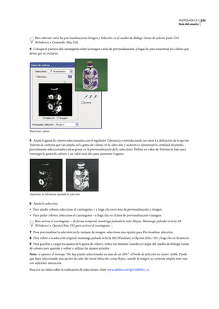PHOTOSHOP CS3
Guía del usuario
236
Para alternar entre las previsualizaciones Imagen y Selección en el cuadro de diálogo Gama de colores, pulse Ctrl
(Windows) o Comando (Mac OS).
4 Coloque el puntero del cuentagotas sobre la imagen o área de previsualización, y haga clic para muestrear los colores que
desea que se incluyan.
Muestrear colores
5 Ajuste la gama de colores seleccionados con el regulador Tolerancia o introduciendo un valor. La definición de la opción
Tolerancia controla qué tan amplia es la gama de colores en la selección y aumenta o disminuye la cantidad de píxeles
parcialmente seleccionados (áreas grises en la previsualización de la selección). Defina un valor de Tolerancia bajo para
restringir la gama de colores y un valor más alto para aumentar la gama.
Aumentar la tolerancia expande la selección
6 Ajuste la selección:
• Para añadir colores, seleccione el cuentagotas + y haga clic en el área de previsualización o imagen.
• Para quitar colores, seleccione el cuentagotas – y haga clic en el área de previsualización o imagen.
Para activar el cuentagotas + de forma temporal, mantenga pulsada la tecla Mayús. Mantenga pulsada la tecla Alt
(Windows) u Opción (Mac OS) para activar el cuentagotas –.
7 Para previsualizar la selección en la ventana de imagen, seleccione una opción para Previsualizar selección.
8 Para volver a la selección original, mantenga pulsada la tecla Alt (Windows) u Opción (Mac OS) y haga clic en Restaurar.
9 Para guardar y cargar los ajustes de la gama de colores, utilice los botones Guardar y Cargar del cuadro de diálogo Gama
de colores para guardar y volver a utilizar los ajustes actuales.
Nota: si aparece el mensaje “No hay píxeles seleccionados en más de un 50%”, el borde de selección no estará visible. Puede
que haya seleccionado una opción de color del menú Selección, como Rojos, cuando la imagen no contenía ningún tono rojo
con suficiente saturación.
Para ver un vídeo sobre la realización de selecciones, visite www.adobe.com/go/vid0002_es.
 