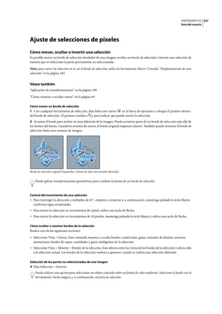 PHOTOSHOP CS3
Guía del usuario
237
Ajuste de selecciones de píxeles
Cómo mover, ocultar o invertir una selección
Es posible mover un borde de selección alrededor de una imagen, ocultar un borde de selección e invertir una selección de
manera que se seleccione la parte previamente no seleccionada.
Nota: para mover la selección en si, no el borde de selección, utilice la herramienta Mover. Consulte “Desplazamiento de una
selección” en la página 242.
Véase también
“Aplicación de transformaciones” en la página 199
“Cómo mostrar u ocultar extras” en la página 44
Cómo mover un borde de selección
1 Con cualquier herramienta de selección, elija Selección nueva en la barra de opciones y coloque el puntero dentro
del borde de selección. El puntero cambia a para indicar que puede mover la selección.
2 Arrastre el borde para incluir un área diferente de la imagen. Puede arrastrar parte de un borde de selección más allá de
los límites del lienzo. Cuando lo arrastra de nuevo, el borde original reaparece intacto. También puede arrastrar el borde de
selección hasta otra ventana de imagen.
Borde de selección original (izquierda) y borde de selección movido (derecha)
Puede aplicar transformaciones geométricas para cambiar la forma de un borde de selección.
Control del movimiento de una selección
• Para restringir la dirección a múltiplos de 45˚, empiece a arrastrar y, a continuación, mantenga pulsada la tecla Mayús
conforme sigue arrastrando.
• Para mover la selección en incrementos de 1píxel, utilice una tecla de flecha.
• Para mover la selección en incrementos de 10 píxeles, mantenga pulsada la tecla Mayús y utilice una tecla de flecha.
Cómo ocultar o mostrar bordes de la selección
Realice una de las siguientes acciones:
• Seleccione Vista > Extras. Este comando muestra u oculta bordes, cuadrículas, guías, trazados de destino, sectores,
anotaciones, bordes de capas, cantidades y guías inteligentes de la selección.
• Seleccione Vista > Mostrar > Bordes de la selección. Esto alterna entre las vistas de los bordes de la selección y afecta sólo
a la selección actual. Los bordes de la selección vuelven a aparecer cuando se realiza una selección diferente.
Selección de las partes no seleccionadas de una imagen
❖ Elija Selección > Invertir.
Puede utilizar esta opción para seleccionar un objeto colocado sobre un fondo de color uniforme. Seleccione el fondo con la
herramienta Varita mágica y, a continuación, invierta la selección.
 