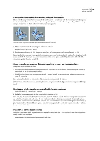 PHOTOSHOP CS3
Guía del usuario
239
Creación de una selección alrededor de un borde de selección
El comando Borde permite seleccionar un ancho de píxeles dentro y fuera de un borde de selección existente. Esto puede
ser útil si necesita seleccionar un borde o una banda de píxeles alrededor de un área de la imagen en lugar del área en si, por
ejemplo, para limpiar un efecto de halo alrededor de un objeto pegado.
Selección original (izquierda) y tras aplicar el comando Borde: 5 píxeles (derecha)
1 Utilice una herramienta de selección para realizar una selección.
2 Elija Selección > Modificar > Borde.
3 Introduzca un valor entre 1 y 200 píxeles para la anchura de borde de la nueva selección y haga clic en OK.
La nueva selección enmarca el área original seleccionada y se centra en el borde de selección original. Por ejemplo, un borde
con un ancho de 20 píxeles crea una nueva selección de bordes suaves que se amplía 10 píxeles dentro del borde de la
selección original y 10 píxeles fuera de él.
Cómo expandir una selección de manera que incluya áreas con colores similares
Realice una de las siguientes acciones:
• Elija Selección > Extender para incluir todos los píxeles adyacentes que se encuentren dentro del rango de tolerancia
especificado en las opciones de Varita mágica.
• Elija Selección > Similar para incluir píxeles de toda la imagen, no sólo los adyacentes, que se encuentren dentro del
rango de tolerancia.
Para aumentar la selección en incrementos, elija uno de estos comandos más de una vez.
Nota: no puede utilizar los comandos Extender y Similar en imágenes en modo de Mapa de bits ni en imágenes de 32 bits por
canal.
Limpieza de píxeles extraños en una selección basada en colores
1 Seleccione Selección > Modificar > Suavizar.
2 En Radio, introduzca un valor de píxel entre 1 y 100, y haga clic en OK.
Para cada píxel de la selección, Photoshop examina los píxeles de alrededor hasta la distancia que especifique en el ajuste
del radio. Si se selecciona más de la mitad de estos píxeles circundantes, el píxel permanece en la selección y los píxeles
circundantes no seleccionados se añaden a la selección. Si se selecciona menos de la mitad de estos píxeles circundantes, el
píxel se elimina de la selección. El efecto general es reducir las irregularidades, suavizar las esquinas marcadas y las líneas
irregulares en la selección.
Precisión de bordes de selecciones
La opción Perfeccionar borde mejora la calidad de los bordes de una selección y le permite ver la selección con distintos
fondos para facilitar su edición.
1 Cree una selección con cualquier herramienta de selección.
 