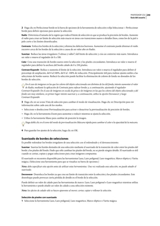 PHOTOSHOP CS3
Guía del usuario
240
2 Haga clic en Perfeccionar borde en la barra de opciones de la herramienta de selección o elija Seleccionar > Perfeccionar
borde para definir opciones para ajustar la selección:
Radio Determina el tamaño de la región que rodea el límite de selección en que se produce la precisión de bordes. Aumente
el radio para crear un límite de selección más exacto en áreas con transiciones suaves o detalles finos, como los de la piel o
pelo corto o los límites desenfocados.
Contraste Enfoca los bordes de la selección y elimina los defectos borrosos. Aumentar el contraste puede eliminar el ruido
excesivo cerca de los bordes de la selección a causa de un valor alto en Radio.
Suavizar Reduce las áreas irregulares (“colinas y valles”) del límite de selección y crea un contorno más suave. Introduzca
un valor o mueva el regulador de 0 a 100.
Calar Crea una transición de bordes suaves entre la selección y los píxeles circundantes. Introduzca un valor o mueva el
regulador para definir la anchura del borde calado de 0 a 250 píxeles.
Contraer/Expandir Reduce o aumenta el límite de la selección. Introduzca un valor o mueva el regulador para definir el
porcentaje de ampliación, del 0 al 100%, del 0 al -100% de reducción. Principalmente útil para realizar ajustes sutiles a las
selecciones de bordes suaves. Reducir la selección puede facilitar la eliminación de colores de fondo no deseados de los
bordes de selección.
En el caso de imágenes en las que los colores del objeto seleccionado son distintos de los del fondo, intente aumentar el valor
de Radio, mediante la aplicación de Contraste para enfocar bordes y, a continuación, ajustando el regulador
Contraer/Expandir. En el caso de imágenes en escala de grises o de imágenes en las que los colores del objeto seleccionado y del
fondo son muy similares, en primer lugar intente suavizar y, a continuación, utilice la opción Desvanecer y luego
Contraer/Expandir.
3 Haga clic en un icono Vista de selección para cambiar el modo de visualización. Haga clic en Descripción para ver
información sobre cada uno de los modos.
• Seleccione o deseleccione Previsualización para activar o desactivar la previsualización de precisión de bordes.
• Haga clic en la herramienta Zoom para aumentar o reducir mientras se ajusta la selección.
• Utilice la herramienta Mano para cambiar de posición la imagen.
Haga doble clic en el icono del modo de previsualización Máscara rápida para cambiar el color o la opacidad de la máscara.
4 Para guardar los ajustes de la selección, haga clic en OK.
Suavizado de bordes de selecciones
Es posible redondear los bordes irregulares de una selección con el redondeado y el desvanecimiento.
Suavizar Suaviza los bordes dentados de una selección mediante el suavizado de la transición de color entre los píxeles del
borde y los píxeles del fondo. Dado que sólo cambian los píxeles del borde, no se pierde ningún detalle. El suavizado es útil
cuando se cortan, copian y pegan selecciones para crear imágenes compuestas.
El suavizado se encuentra disponible para las herramientas Lazo, Lazo poligonal, Lazo magnético, Marco elíptico y Varita
mágica. (Seleccione una herramienta para que se visualice su barra de opciones.)
Nota: debe especificar esta opción antes de utilizar estas herramientas. Una vez realizada una selección, no puede añadir el
suavizado.
Desvanecer Desenfoca los bordes ya que crea un límite de transición entre la selección y los píxeles circundantes. Este
desenfoque puede provocar cierta pérdida de detalle en el borde de la selección.
Puede definir un valor de calado para las herramientas de marco: Lazo, Lazo poligonal o Lazo magnético mientras utiliza
la herramienta o puede añadir un valor de calado a una selección existente.
Nota: los efectos de calado sólo se hacen aparentes al mover, cortar, copiar o rellenar la selección.
Selección de píxeles con suavizado
1 Seleccione la herramienta Lazo, Lazo poligonal, Lazo magnético, Marco elíptico o Varita mágica.
 